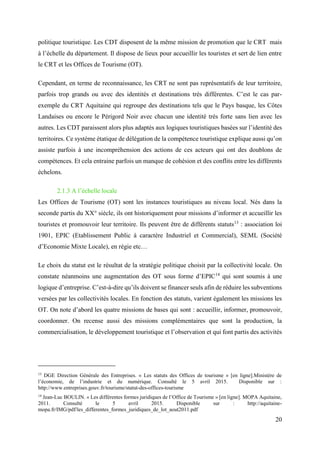 20
politique touristique. Les CDT disposent de la même mission de promotion que le CRT mais
à l’échelle du département. Il dispose de lieux pour accueillir les touristes et sert de lien entre
le CRT et les Offices de Tourisme (OT).
Cependant, en terme de reconnaissance, les CRT ne sont pas représentatifs de leur territoire,
parfois trop grands ou avec des identités et destinations très différentes. C’est le cas par-
exemple du CRT Aquitaine qui regroupe des destinations tels que le Pays basque, les Côtes
Landaises ou encore le Périgord Noir avec chacun une identité très forte sans lien avec les
autres. Les CDT paraissent alors plus adaptés aux logiques touristiques basées sur l’identité des
territoires. Ce système étatique de délégation de la compétence touristique explique aussi qu’on
assiste parfois à une incompréhension des actions de ces acteurs qui ont des doublons de
compétences. Et cela entraine parfois un manque de cohésion et des conflits entre les différents
échelons.
2.1.3 A l’échelle locale
Les Offices de Tourisme (OT) sont les instances touristiques au niveau local. Nés dans la
seconde partis du XX° siècle, ils ont historiquement pour missions d’informer et accueillir les
touristes et promouvoir leur territoire. Ils peuvent être de différents statuts13
: association loi
1901, EPIC (Etablissement Public à caractère Industriel et Commercial), SEML (Société
d’Economie Mixte Locale), en régie etc…
Le choix du statut est le résultat de la stratégie politique choisit par la collectivité locale. On
constate néanmoins une augmentation des OT sous forme d’EPIC14
qui sont soumis à une
logique d’entreprise. C’est-à-dire qu’ils doivent se financer seuls afin de réduire les subventions
versées par les collectivités locales. En fonction des statuts, varient également les missions les
OT. On note d’abord les quatre missions de bases qui sont : accueillir, informer, promouvoir,
coordonner. On recense aussi des missions complémentaires que sont la production, la
commercialisation, le développement touristique et l’observation et qui font partis des activités
13
DGE Direction Générale des Entreprises. « Les statuts des Offices de tourisme » [en ligne].Ministère de
l’économie, de l’industrie et du numérique. Consulté le 5 avril 2015. Disponible sur :
http://www.entreprises.gouv.fr/tourisme/statut-des-offices-tourisme
14
Jean-Luc BOULIN. « Les différentes formes juridiques de l’Office de Tourisme » [en ligne]. MOPA Aquitaine,
2011. Consulté le 5 avril 2015. Disponible sur : http://aquitaine-
mopa.fr/IMG/pdf/les_differentes_formes_juridiques_de_lot_aout2011.pdf
 