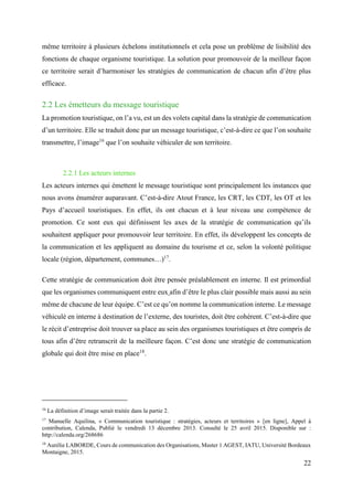22
même territoire à plusieurs échelons institutionnels et cela pose un problème de lisibilité des
fonctions de chaque organisme touristique. La solution pour promouvoir de la meilleur façon
ce territoire serait d’harmoniser les stratégies de communication de chacun afin d’être plus
efficace.
2.2 Les émetteurs du message touristique
La promotion touristique, on l’a vu, est un des volets capital dans la stratégie de communication
d’un territoire. Elle se traduit donc par un message touristique, c’est-à-dire ce que l’on souhaite
transmettre, l’image16
que l’on souhaite véhiculer de son territoire.
2.2.1 Les acteurs internes
Les acteurs internes qui émettent le message touristique sont principalement les instances que
nous avons énumérer auparavant. C’est-à-dire Atout France, les CRT, les CDT, les OT et les
Pays d’accueil touristiques. En effet, ils ont chacun et à leur niveau une compétence de
promotion. Ce sont eux qui définissent les axes de la stratégie de communication qu’ils
souhaitent appliquer pour promouvoir leur territoire. En effet, ils développent les concepts de
la communication et les appliquent au domaine du tourisme et ce, selon la volonté politique
locale (région, département, communes…)17
.
Cette stratégie de communication doit être pensée préalablement en interne. Il est primordial
que les organismes communiquent entre eux afin d’être le plus clair possible mais aussi au sein
même de chacune de leur équipe. C’est ce qu’on nomme la communication interne. Le message
véhiculé en interne à destination de l’externe, des touristes, doit être cohérent. C’est-à-dire que
le récit d’entreprise doit trouver sa place au sein des organismes touristiques et être compris de
tous afin d’être retranscrit de la meilleure façon. C’est donc une stratégie de communication
globale qui doit être mise en place18
.
16
La définition d’image serait traitée dans la partie 2.
17
Manuelle Aquilina, « Communication touristique : stratégies, acteurs et territoires » [en ligne], Appel à
contribution, Calenda, Publié le vendredi 13 décembre 2013. Consulté le 25 avril 2015. Disponible sur :
http://calenda.org/268686
18
Aurélie LABORDE, Cours de communication des Organisations, Master 1 AGEST, IATU, Université Bordeaux
Montaigne, 2015.
 