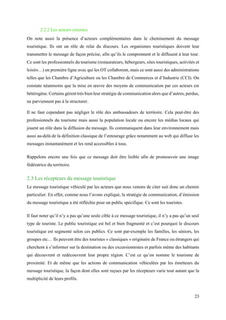23
2.2.2 Les acteurs externes
On note aussi la présence d’acteurs complémentaires dans le cheminement du message
touristique. Ils ont un rôle de relai du discours. Les organismes touristiques doivent leur
transmettre le message de façon précise, afin qu’ils le comprennent et le diffusent à leur tour.
Ce sont les professionnels du tourisme (restaurateurs, hébergeurs, sites touristiques, activités et
loisirs…) en première ligne avec qui les OT collaborent, mais ce sont aussi des administrations
telles que les Chambre d’Agriculture ou les Chambre de Commerces et d’Industrie (CCI). On
constate néanmoins que la mise en œuvre des moyens de communication par ces acteurs est
hétérogène. Certains gèrent très bien leur stratégie de communication alors que d’autres, perdus,
ne parviennent pas à la structurer.
Il ne faut cependant pas négliger le rôle des ambassadeurs de territoire. Cela peut-être des
professionnels du tourisme mais aussi la population locale ou encore les médias locaux qui
jouent un rôle dans la diffusion du message. Ils communiquent dans leur environnement mais
aussi au-delà de la définition classique de l’entourage grâce notamment au web qui diffuse les
messages instantanément et les rend accessibles à tous.
Rappelons encore une fois que ce message doit être lisible afin de promouvoir une image
fédératrice du territoire.
2.3 Les récepteurs du message touristique
Le message touristique véhiculé par les acteurs que nous venons de citer suit donc un chemin
particulier. En effet, comme nous l’avons expliqué, la stratégie de communication, d’émission
du message touristique a été réfléchie pour un public spécifique. Ce sont les touristes.
Il faut noter qu’il n’y a pas qu’une seule cible à ce message touristique, il n’y a pas qu’un seul
type de touriste. Le public touristique est bel et bien fragmenté et c’est pourquoi le discours
touristique est segmenté selon ces publics. Ce sont par-exemple les familles, les séniors, les
groupes etc… Ils peuvent être des touristes « classiques » originaire de France ou étrangers qui
cherchent à s’informer sur la destination ou des excursionnistes et parfois même des habitants
qui découvrent et redécouvrent leur propre région. C’est ce qu’on nomme le tourisme de
proximité. Et de même que les actions de communication véhiculées par les émetteurs du
message touristique, la façon dont elles sont reçues par les récepteurs varie tout autant que la
multiplicité de leurs profils.
 