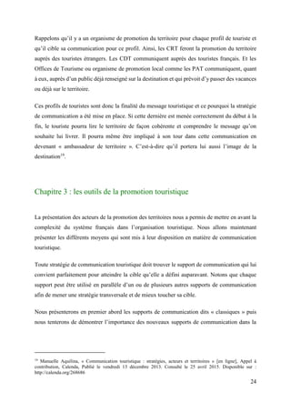 24
Rappelons qu’il y a un organisme de promotion du territoire pour chaque profil de touriste et
qu’il cible sa communication pour ce profil. Ainsi, les CRT feront la promotion du territoire
auprès des touristes étrangers. Les CDT communiquent auprès des touristes français. Et les
Offices de Tourisme ou organisme de promotion local comme les PAT communiquent, quant
à eux, auprès d’un public déjà renseigné sur la destination et qui prévoit d’y passer des vacances
ou déjà sur le territoire.
Ces profils de touristes sont donc la finalité du message touristique et ce pourquoi la stratégie
de communication a été mise en place. Si cette dernière est menée correctement du début à la
fin, le touriste pourra lire le territoire de façon cohérente et comprendre le message qu’on
souhaite lui livrer. Il pourra même être impliqué à son tour dans cette communication en
devenant « ambassadeur de territoire ». C’est-à-dire qu’il portera lui aussi l’image de la
destination19
.
Chapitre 3 : les outils de la promotion touristique
La présentation des acteurs de la promotion des territoires nous a permis de mettre en avant la
complexité du système français dans l’organisation touristique. Nous allons maintenant
présenter les différents moyens qui sont mis à leur disposition en matière de communication
touristique.
Toute stratégie de communication touristique doit trouver le support de communication qui lui
convient parfaitement pour atteindre la cible qu’elle a défini auparavant. Notons que chaque
support peut être utilisé en parallèle d’un ou de plusieurs autres supports de communication
afin de mener une stratégie transversale et de mieux toucher sa cible.
Nous présenterons en premier abord les supports de communication dits « classiques » puis
nous tenterons de démontrer l’importance des nouveaux supports de communication dans la
19
Manuelle Aquilina, « Communication touristique : stratégies, acteurs et territoires » [en ligne], Appel à
contribution, Calenda, Publié le vendredi 13 décembre 2013. Consulté le 25 avril 2015. Disponible sur :
http://calenda.org/268686
 