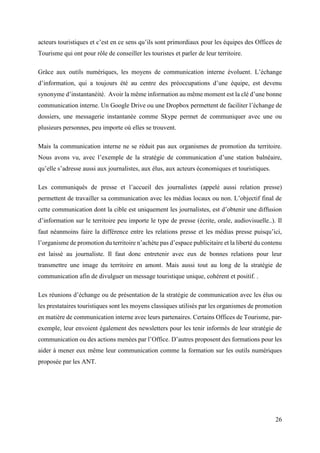 26
acteurs touristiques et c’est en ce sens qu’ils sont primordiaux pour les équipes des Offices de
Tourisme qui ont pour rôle de conseiller les touristes et parler de leur territoire.
Grâce aux outils numériques, les moyens de communication interne évoluent. L’échange
d’information, qui a toujours été au centre des préoccupations d’une équipe, est devenu
synonyme d’instantanéité. Avoir la même information au même moment est la clé d’une bonne
communication interne. Un Google Drive ou une Dropbox permettent de faciliter l’échange de
dossiers, une messagerie instantanée comme Skype permet de communiquer avec une ou
plusieurs personnes, peu importe où elles se trouvent.
Mais la communication interne ne se réduit pas aux organismes de promotion du territoire.
Nous avons vu, avec l’exemple de la stratégie de communication d’une station balnéaire,
qu’elle s’adresse aussi aux journalistes, aux élus, aux acteurs économiques et touristiques.
Les communiqués de presse et l’accueil des journalistes (appelé aussi relation presse)
permettent de travailler sa communication avec les médias locaux ou non. L’objectif final de
cette communication dont la cible est uniquement les journalistes, est d’obtenir une diffusion
d’information sur le territoire peu importe le type de presse (écrite, orale, audiovisuelle..). Il
faut néanmoins faire la différence entre les relations presse et les médias presse puisqu’ici,
l’organisme de promotion du territoire n’achète pas d’espace publicitaire et la liberté du contenu
est laissé au journaliste. Il faut donc entretenir avec eux de bonnes relations pour leur
transmettre une image du territoire en amont. Mais aussi tout au long de la stratégie de
communication afin de divulguer un message touristique unique, cohérent et positif. .
Les réunions d’échange ou de présentation de la stratégie de communication avec les élus ou
les prestataires touristiques sont les moyens classiques utilisés par les organismes de promotion
en matière de communication interne avec leurs partenaires. Certains Offices de Tourisme, par-
exemple, leur envoient également des newsletters pour les tenir informés de leur stratégie de
communication ou des actions menées par l’Office. D’autres proposent des formations pour les
aider à mener eux même leur communication comme la formation sur les outils numériques
proposée par les ANT.
 