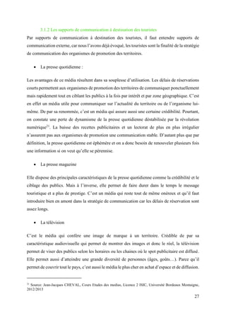 27
3.1.2 Les supports de communication à destination des touristes
Par supports de communication à destination des touristes, il faut entendre supports de
communication externe, car nous l’avons déjà évoqué, les touristes sont la finalité de la stratégie
de communication des organismes de promotion des territoires.
 La presse quotidienne :
Les avantages de ce média résultent dans sa souplesse d’utilisation. Les délais de réservations
courts permettent aux organismes de promotion des territoires de communiquer ponctuellement
mais rapidement tout en ciblant les publics à la fois par intérêt et par zone géographique. C’est
en effet un média utile pour communiquer sur l’actualité du territoire ou de l’organisme lui-
même. De par sa renommée, c’est un média qui assure aussi une certaine crédibilité. Pourtant,
on constate une perte de dynamisme de la presse quotidienne déstabilisée par la révolution
numérique21
. La baisse des recettes publicitaires et un lectorat de plus en plus irrégulier
n’assurent pas aux organismes de promotion une communication stable. D’autant plus que par
définition, la presse quotidienne est éphémère et on a donc besoin de renouveler plusieurs fois
une information si on veut qu’elle se pérennise.
 La presse magazine
Elle dispose des principales caractéristiques de la presse quotidienne comme la crédibilité et le
ciblage des publics. Mais à l’inverse, elle permet de faire durer dans le temps le message
touristique et a plus de prestige. C’est un média qui reste tout de même onéreux et qu’il faut
introduire bien en amont dans la stratégie de communication car les délais de réservation sont
assez longs.
 La télévision
C’est le média qui confère une image de marque à un territoire. Crédible de par sa
caractéristique audiovisuelle qui permet de montrer des images et donc le réel, la télévision
permet de viser des publics selon les horaires ou les chaines où le spot publicitaire est diffusé.
Elle permet aussi d’atteindre une grande diversité de personnes (âges, goûts…). Parce qu’il
permet de couvrir tout le pays, c’est aussi le média le plus cher en achat d’espace et de diffusion.
21
Source: Jean-Jacques CHEVAL, Cours Etudes des medias, Licence 2 ISIC, Université Bordeaux Montaigne,
2012/2013
 