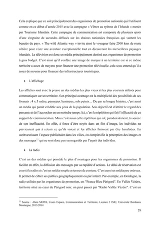 28
Cela explique que ce soit principalement des organismes de promotion nationale qui l’utilisent
comme en ce début d’année 2015 avec la campagne « Vibrez au rythme de l’Irlande » menée
par Tourisme Irlandais. Cette campagne de communication est composée de plusieurs spots
d’une vingtaine de secondes diffusés sur les chaines nationales françaises qui vantent les
beautés du pays. « The wild Atlantic way » invite ainsi le voyageur faire 2500 kms de route
côtière pour vivre une aventure exceptionnelle tout en découvrant les merveilleux paysages
irlandais. La télévision est donc un média principalement destiné aux organismes de promotion
à gros budget. C’est ainsi qu’il confère une image de marque à un territoire car si ce même
territoire a assez de moyens pour financer une promotion télévisuelle, cela sous-entend qu’il a
assez de moyens pour financer des infrastructures touristiques.
 L’affichage
Les affiches sont avec la presse un des médias les plus vieux et les plus courants utilisés pour
communiquer sur un territoire. Son principal avantage est la multiplicité des possibilités de ses
formats : 4 x 3 mètre, panneaux lumineux, sols peints… De par sa longue histoire, c’est aussi
un média qui parait crédible aux yeux de la population. Son objectif est d’attirer le regard des
passants et de l’accrocher en un moindre temps. Ici, c’est la répétition qui fait l’efficacité de ce
support de communication. Mais c’est aussi cette répétition qui est, paradoxalement, la source
de son inefficacité. En effet, à force d’être noyés dans un flot d’image, les individus ne
parviennent pas à retenir ce qu’ils voient et les affiches finissent par être banalisées. En
surinvestissant l’espace publicitaire dans les villes, on complexifie la perception des images et
des messages22
qui ne sont donc pas sauvegardés par l’esprit des individus.
 La radio
C’est un des médias qui possède le plus d’avantages pour les organismes de promotion. Il
facilite en effet, la diffusion des messages par sa rapidité d’actions. Le délai de réservation est
court à la radio et c’est un média souple en termes de contenu. C’est aussi un média peu onéreux.
Il permet de cibler ses publics géographiquement ou par intérêt. Par-exemple, en Dordogne, la
radio utilisée par les organismes de promotion, est "France Bleu Périgord". En Vallée Vézère,
territoire situé au cœur du Périgord noir, on peut passer par "Radio Vallée Vézère". C’est un
22
Source : Alain MONS, Cours Espace, Communication et Territoire, Licence 3 ISIC, Université Bordeaux
Montaigne, 2013/2014
 