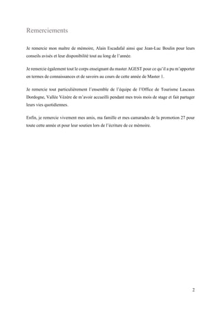 2
Remerciements
Je remercie mon maître de mémoire, Alain Escadafal ainsi que Jean-Luc Boulin pour leurs
conseils avisés et leur disponibilité tout au long de l’année.
Je remercie également tout le corps enseignant du master AGEST pour ce qu’il a pu m’apporter
en termes de connaissances et de savoirs au cours de cette année de Master 1.
Je remercie tout particulièrement l’ensemble de l’équipe de l’Office de Tourisme Lascaux
Dordogne, Vallée Vézère de m’avoir accueilli pendant mes trois mois de stage et fait partager
leurs vies quotidiennes.
Enfin, je remercie vivement mes amis, ma famille et mes camarades de la promotion 27 pour
toute cette année et pour leur soutien lors de l’écriture de ce mémoire.
 