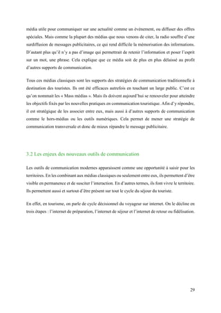 29
média utile pour communiquer sur une actualité comme un évènement, ou diffuser des offres
spéciales. Mais comme la plupart des médias que nous venons de citer, la radio souffre d’une
surdiffusion de messages publicitaires, ce qui rend difficile la mémorisation des informations.
D’autant plus qu’il n’y a pas d’image qui permettrait de retenir l’information et poser l’esprit
sur un mot, une phrase. Cela explique que ce média soit de plus en plus délaissé au profit
d’autres supports de communication.
Tous ces médias classiques sont les supports des stratégies de communication traditionnelle à
destination des touristes. Ils ont été efficaces autrefois en touchant un large public. C’est ce
qu’on nommait les « Mass médias ». Mais ils doivent aujourd’hui se renouveler pour atteindre
les objectifs fixés par les nouvelles pratiques en communication touristique. Afin d’y répondre,
il est stratégique de les associer entre eux, mais aussi à d’autres supports de communication
comme le hors-médias ou les outils numériques. Cela permet de mener une stratégie de
communication transversale et donc de mieux répandre le message publicitaire.
3.2 Les enjeux des nouveaux outils de communication
Les outils de communication modernes apparaissent comme une opportunité à saisir pour les
territoires. En les combinant aux médias classiques ou seulement entre eux, ils permettent d’être
visible en permanence et de susciter l’interaction. En d’autres termes, ils font vivre le territoire.
Ils permettent aussi et surtout d’être présent sur tout le cycle du séjour du touriste.
En effet, en tourisme, on parle de cycle décisionnel du voyageur sur internet. On le décline en
trois étapes : l’internet de préparation, l’internet de séjour et l’internet de retour ou fidélisation.
 