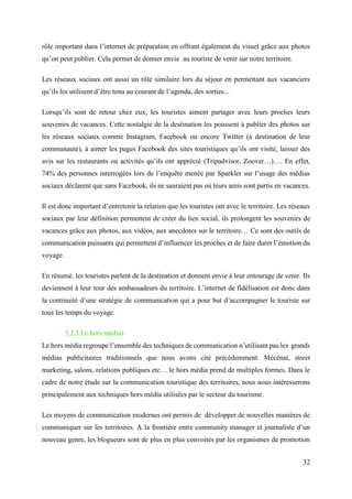 32
rôle important dans l’internet de préparation en offrant également du visuel grâce aux photos
qu’on peut publier. Cela permet de donner envie au touriste de venir sur notre territoire.
Les réseaux sociaux ont aussi un rôle similaire lors du séjour en permettant aux vacanciers
qu’ils les utilisent d’être tenu au courant de l’agenda, des sorties...
Lorsqu’ils sont de retour chez eux, les touristes aiment partager avec leurs proches leurs
souvenirs de vacances. Cette nostalgie de la destination les poussent à publier des photos sur
les réseaux sociaux comme Instagram, Facebook ou encore Twitter (à destination de leur
communauté), à aimer les pages Facebook des sites touristiques qu’ils ont visité, laisser des
avis sur les restaurants ou activités qu’ils ont apprécié (Tripadvisor, Zoover…)…. En effet,
74% des personnes interrogées lors de l’enquête menée par Sparkler sur l’usage des médias
sociaux déclarent que sans Facebook, ils ne sauraient pas où leurs amis sont partis en vacances.
Il est donc important d’entretenir la relation que les touristes ont avec le territoire. Les réseaux
sociaux par leur définition permettent de créer du lien social, ils prolongent les souvenirs de
vacances grâce aux photos, aux vidéos, aux anecdotes sur le territoire… Ce sont des outils de
communication puissants qui permettent d’influencer les proches et de faire durer l’émotion du
voyage.
En résumé, les touristes parlent de la destination et donnent envie à leur entourage de venir. Ils
deviennent à leur tour des ambassadeurs du territoire. L’internet de fidélisation est donc dans
la continuité d’une stratégie de communication qui a pour but d’accompagner le touriste sur
tous les temps du voyage.
3.2.3 Le hors médias
Le hors média regroupe l’ensemble des techniques de communication n’utilisant pas les grands
médias publicitaires traditionnels que nous avons cité précédemment. Mécénat, street
marketing, salons, relations publiques etc… le hors média prend de multiples formes. Dans le
cadre de notre étude sur la communication touristique des territoires, nous nous intéresserons
principalement aux techniques hors média utilisées par le secteur du tourisme.
Les moyens de communication modernes ont permis de développer de nouvelles manières de
communiquer sur les territoires. A la frontière entre community manager et journaliste d’un
nouveau genre, les blogueurs sont de plus en plus convoités par les organismes de promotion
 