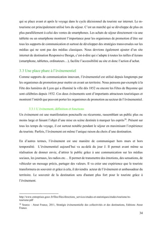 34
qui se place avant et après le voyage dans le cycle décisionnel du touriste sur internet. Le m-
tourisme est principalement utilisé lors du séjour. C’est un marché qui se développe de plus en
plus parallèlement à celui des ventes de smartphones. Les achats de séjour directement via une
tablette ou un smartphone montrent l’importance pour les organismes de promotion d’être sur
tous les supports de communication et surtout de développer des stratégies transversales sur les
médias qui ne sont pas des médias classiques. Nous devrions également ajouter d’un site
internet de destination Responsive Design, c’est-à-dire qui s’adapte à toutes les tailles d’écrans
(smartphone, tablettes, ordinateurs…), facilite l’accessibilité au site et donc l’action d’achat.
3.3 Une place phare à l’évènementiel
Comme supports de communication innovant, l’évènementiel est utilisé depuis longtemps par
les organismes de promotion pour mettre en avant un territoire. Nous pensons par-exemple à la
Fête des lumières de Lyon qui a illuminé la ville dès 1852 ou encore les Fêtes de Bayonne qui
sont célébrées depuis 1932. Ces deux évènements sont d’importants attracteurs touristiques et
montrent l’intérêt que peuvent porter les organismes de promotion au secteur de l’évènementiel.
3.3.1 L’évènement, définition et fonctions
Un évènement est une manifestation ponctuelle ou récurrente, rassemblant un public plus ou
moins large et faisant l’objet d’une mise en scène destinée à marquer les esprits28
. Présent sur
tous les temps du voyage, il est surtout notable pendant le séjour en maximisant l’expérience
du touriste. Parfois, l’évènement est même l’unique raison du choix d’une destination.
En d’autres termes, l’évènement est une manière de communiquer hors murs et hors
temporalité. L’événementiel aujourd’hui va au-delà du jour J. Il permet avant même sa
réalisation de donner envie, d’attirer le public grâce à une communication sur les médias
sociaux, les journaux, les radios etc… Il permet de transmettre des émotions, des sensations, de
véhiculer un message précis, partager des valeurs. Il va créer une expérience que le touriste
transformera en souvenir et grâce à cela, il deviendra acteur de l’évènement et ambassadeur du
territoire. Le souvenir de la destination sera d'autant plus fort pour le touriste grâce à
l’évènement.
http://www.entreprises.gouv.fr/files/files/directions_services/etudes-et-statistiques/etudes/tourisme/m-
tourisme.pdf
28
Source : Atout France, 2011, Stratégie évènementielle des collectivités et des destinations, Editions Atout
France.
 