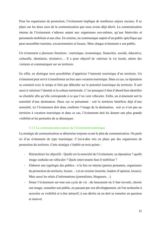 35
Pour les organismes de promotion, l’évènement implique de nombreux enjeux sociaux. Il se
place sur les deux axes de la communication que nous avons déjà décrit. La communication
interne de l’évènement s’adresse autant aux organismes eux-mêmes, qu’aux bénévoles et
personnels mobilisés et aux élus. En externe, on communique auprès d’un public spécifique qui
peut rassembler touristes, excursionnistes et locaux. Mais chaque évènement a son public.
Un évènement a plusieurs fonctions : touristique, économique, financière, sociale, éducative,
culturelle, identitaire, récréative… Il a pour objectif de valoriser la vie locale, attirer des
visiteurs et communiquer sur un territoire.
En effet, on distingue trois possibilités d’apprécier l’intensité touristique d’un territoire. Un
évènement peut servir à transformer un lieu sans vocation touristique. Dans ce cas, sa réputation
se construit avec le temps et finit par déborder sur le potentiel touristique du territoire. Il sert
aussi à valoriser l’identité et la culture territoriale. C’est pourquoi il faut d’abord bien identifier
sa clientèle afin qu’elle corresponde à ce que l’on veut véhiculer. Enfin, un évènement sert la
notoriété d’une destination. Deux cas se présentent : soit le territoire bénéficie déjà d’une
notoriété, ici l’évènement doit donc conforter l’image de la destination, soit ce n’est pas un
territoire à vocation touristique et dans ce cas, l’évènement doit lui donner une plus grande
visibilité et lui permettre de se démarquer.
3.3.2 La communication autour de l’évènement touristique
La stratégie de communication se détermine toujours avant le plan de communication. On parle
ici d’un évènement de type touristique. C’est-à-dire mis en place par des organismes de
promotion du territoire. Cette stratégie s’établit en trois points :
- Hiérarchiser les objectifs : Quelle est la notoriété de l’évènement, sa réputation ? quelle
image souhaite-on véhiculer ? Quels intervenants faut-il mobiliser ?
- Elaborer une typologie des publics : à la fois en interne (parties prenantes, organismes
de promotion du territoire, locaux…) et en externe (touriste, leaders d’opinion, locaux).
Mais aussi les relais d’informations (journalistes, blogueurs…).
- Situer l’évènement sur tout son cycle de vie : du lancement où il faut investir, choisir
son image, connaître son public, en passant par son développement, où l'on recherche à
accroitre sa visibilité et à être attractif, à son déclin où on doit se remettre en question
et innover.
 