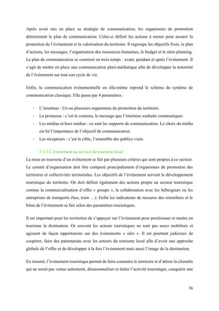 36
Après avoir mis en place sa stratégie de communication, les organismes de promotion
déterminent le plan de communication. Celui-ci définit les actions à mener pour assurer la
promotion de l’évènement et la valorisation du territoire. Il regroupe les objectifs fixés, le plan
d’actions, les messages, l’organisation des ressources humaines, le budget et le rétro planning.
Le plan de communication se construit en trois temps : avant, pendant et après l’évènement. Il
s’agit de mettre en place une communication pluri-médiatique afin de développer la notoriété
de l’évènement sur tout son cycle de vie.
Enfin, la communication évènementielle en elle-même reprend le schéma du système de
communication classique. Elle passe par 4 paramètres :
- L’émetteur : Un ou plusieurs organismes de promotion du territoire.
- La promesse : c’est le contenu, le message que l’émetteur souhaite communiquer.
- Les médias et hors médias : ce sont les supports de communication. Le choix du média
est lié l’importance de l’objectif de communication.
- Les récepteurs : c’est la cible, l’ensemble des publics visés.
3.3.3 L’évènement au service du tourisme local
La mise en tourisme d’un évènement se fait par plusieurs critères qui sont propres à ce secteur.
Le comité d’organisation doit être composé principalement d’organismes de promotion des
territoires et collectivités territoriales. Les objectifs de l’évènement servent le développement
touristique du territoire. On doit définir également des actions propre au secteur touristique
comme la commercialisation d’offre « groupe », la collaboration avec les hébergeurs ou les
entreprises de transports (bus, train …). Enfin les indicateurs de mesures des retombées et le
bilan de l’évènement se fait selon des paramètres touristiques.
Il est important pour les territoires de s’appuyer sur l’évènement pour positionner et mettre en
tourisme la destination. Or souvent les acteurs touristiques ne sont pas assez mobilisés et
agissent de façon opportuniste sur des évènements « sûrs ». Il est pourtant judicieux de
coopérer, faire des partenariats avec les acteurs du tourisme local afin d’avoir une approche
globale de l’offre et de développer à la fois l’évènement mais aussi l’image de la destination.
En résumé, l’évènement touristique permet de faire connaitre le territoire et d’attirer la clientèle
qui ne serait pas venue autrement, désaisonnaliser et étaler l’activité touristique, conquérir une
 
