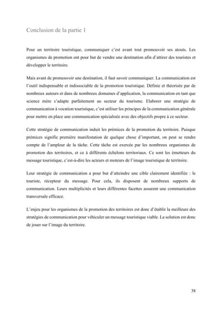 38
Conclusion de la partie 1
Pour un territoire touristique, communiquer c’est avant tout promouvoir ses atouts. Les
organismes de promotion ont pour but de vendre une destination afin d’attirer des touristes et
développer le territoire.
Mais avant de promouvoir une destination, il faut savoir communiquer. La communication est
l’outil indispensable et indissociable de la promotion touristique. Définie et théorisée par de
nombreux auteurs et dans de nombreux domaines d’application, la communication en tant que
science mère s’adapte parfaitement au secteur du tourisme. Elaborer une stratégie de
communication à vocation touristique, c’est utiliser les principes de la communication générale
pour mettre en place une communication spécialisée avec des objectifs propre à ce secteur.
Cette stratégie de communication induit les prémices de la promotion du territoire. Puisque
prémices signifie première manifestation de quelque chose d’important, on peut se rendre
compte de l’ampleur de la tâche. Cette tâche est exercée par les nombreux organismes de
promotion des territoires, et ce à différents échelons territoriaux. Ce sont les émetteurs du
message touristique, c’est-à-dire les acteurs et moteurs de l’image touristique de territoire.
Leur stratégie de communication a pour but d’atteindre une cible clairement identifiée : le
touriste, récepteur du message. Pour cela, ils disposent de nombreux supports de
communication. Leurs multiplicités et leurs différentes facettes assurent une communication
transversale efficace.
L’enjeu pour les organismes de la promotion des territoires est donc d’établir la meilleure des
stratégies de communication pour véhiculer un message touristique viable. La solution est donc
de jouer sur l’image du territoire.
 