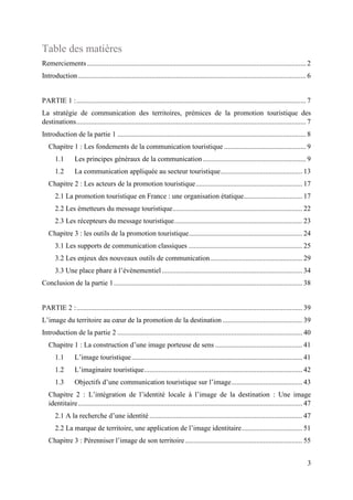 3
Table des matières
Remerciements........................................................................................................................... 2
Introduction ................................................................................................................................ 6
PARTIE 1 :................................................................................................................................. 7
La stratégie de communication des territoires, prémices de la promotion touristique des
destinations................................................................................................................................. 7
Introduction de la partie 1 .......................................................................................................... 8
Chapitre 1 : Les fondements de la communication touristique .............................................. 9
1.1 Les principes généraux de la communication.......................................................... 9
1.2 La communication appliquée au secteur touristique.............................................. 13
Chapitre 2 : Les acteurs de la promotion touristique............................................................ 17
2.1 La promotion touristique en France : une organisation étatique................................. 17
2.2 Les émetteurs du message touristique......................................................................... 22
2.3 Les récepteurs du message touristique........................................................................ 23
Chapitre 3 : les outils de la promotion touristique................................................................ 24
3.1 Les supports de communication classiques ................................................................ 25
3.2 Les enjeux des nouveaux outils de communication.................................................... 29
3.3 Une place phare à l’évènementiel............................................................................... 34
Conclusion de la partie 1.......................................................................................................... 38
PARTIE 2 :............................................................................................................................... 39
L’image du territoire au cœur de la promotion de la destination............................................. 39
Introduction de la partie 2 ........................................................................................................ 40
Chapitre 1 : La construction d’une image porteuse de sens ................................................. 41
1.1 L’image touristique................................................................................................ 41
1.2 L’imaginaire touristique......................................................................................... 42
1.3 Objectifs d’une communication touristique sur l’image........................................ 43
Chapitre 2 : L’intégration de l’identité locale à l’image de la destination : Une image
identitaire.............................................................................................................................. 47
2.1 A la recherche d’une identité ...................................................................................... 47
2.2 La marque de territoire, une application de l’image identitaire.................................. 51
Chapitre 3 : Pérenniser l’image de son territoire.................................................................. 55
 