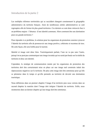 40
Introduction de la partie 2
Les multiples réformes territoriales qui se succèdent changent constamment la géographie
administrative du territoire français. Ainsi de nombreuses entités administratives se sont
regroupées afin de former de plus grand territoires. Ces derniers se sont donc retrouvés face à
un problème majeur : l’absence d’une identité commune. Alors comment être une destination
pour ces grands territoires ?
Pour répondre à ce problème, la solution pour les organismes de promotion consiste à trouver
l’identité du territoire afin de promouvoir une image positive, cohérente et reconnue de tous.
De cette façon, elle sera lisible pour le touriste.
Identité et image sont donc liées. Touristiquement parlant, l’une ne va pas sans l’autre,
puisqu’on ne peut pas communiquer une image inventée qui ne serait pas basée sur la réalité du
territoire et donc son identité.
Cependant, la stratégie de communication menée par les organismes de promotion des
territoires doit être correctement mise en place car une image mal construite induit des
répercussions négatives sur le territoire. De plus cette image doit être entretenue pour qu’elle
se pérennise dans le temps et qu’elle permette au territoire de devenir une destination
touristique.
Nous définirons dans un premier chapitre l’image d’un territoire puis nous verrons dans un
second chapitre la manière dont l’image doit intégrer l’identité du territoire. Enfin, nous
montrerons dans un dernier chapitre qu’une image doit être entretenue.
 