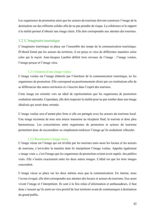 42
Les organismes de promotion ainsi que les acteurs du tourisme doivent construire l’image de la
destination sur des référents solides afin de ne pas prendre de risque. La cohérence et le rapport
à la réalité permet d’obtenir une image claire. Elle doit correspondre aux attentes des touristes.
1.2 L’imaginaire touristique
L’imaginaire touristique se place sur l’ensemble des temps de la communication touristique.
D’abord formé par les acteurs du territoire, il est perçu et vécu de différentes manières selon
celui qui le reçoit. Jean-Jacques Lambin définit trois niveaux de l’image : l’image voulue,
l’image perçue et l’image vécu.
1.2.1 Création d’une image voulue
L’image voulue est l’image élaborée par l’émetteur de la communication touristique, ici les
organismes de promotion. Elle correspond au positionnement choisi par ces institutions afin de
se différencier des autres territoires et s’inscrire dans l’esprit des touristes.
Cette image est orientée vers un idéal de représentation que les organismes de promotion
souhaitent atteindre. Cependant, elle doit respecter la réalité pour ne pas tomber dans une image
idéalisée qui serait donc erronée.
L’image voulue sera d’autant plus forte si elle est partagée avec les acteurs du tourisme local.
Une image reconnue de tous sera mieux transmise au récepteur final, le touriste et donc plus
harmonieuse. Les concertations entre organismes de promotion et acteurs du tourisme
permettent donc de reconsidérer ou simplement renforcer l’image qu’ils souhaitent véhiculer.
1.2.2 Reconnaitre l’image vécue
L’image vécue est l’image qui est révélée par les touristes mais aussi les locaux et les acteurs
de tourisme, c’est-à-dire la manière dont ils interprètent l’image voulue. Appelée également
« image vraie », c'est l'image que les organismes de promotion croient avoir auprès des publics
visés. Elle s’insère exactement entre les deux autres images. L'idéal est que les trois images
concordent.
L’image vécue se place sur les deux mêmes axes que la communication. En interne, nous
l’avons évoqué, elle doit correspondre aux attentes des locaux et acteurs du tourisme. Eux aussi
vivent l’image et l’interprètent. Ils sont à la fois relais d’information et ambassadeurs, il faut
donc s’assurer qu’ils aient un vécu positif de leur territoire avant de communiquer à destination
du grand public.
 