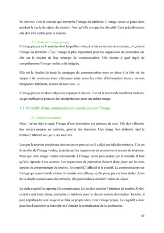43
En externe, c’est le touriste qui interprète l’image du territoire. L’image vécue se place alors
pendant le cycle de séjour du touriste. Pour qu’elle atteigne les objectifs fixés préalablement,
elle doit être lisible pour le touriste.
1.2.3 Analyser l’image perçue
L’image perçue est la manière dont les publics visés, à la fois en interne et en externe, perçoivent
l’image du territoire. C’est l’image la plus importante pour les organismes de promotion car
elle est le résultat de leur stratégie de communication. Elle montre à quel degré de
compréhension l’image voulue a été intégrée.
Elle est le résultat de toute la campagne de communication mise en place à la fois via les
supports de communication classiques mais aussi les relais d’information locaux ou non
(blogueurs, habitants, acteurs du tourisme…).
L’image perçue est donc subjective et propre à chacun. Elle est le résultat de nombreux facteurs,
ce qui explique la pluralité des interprétations pour une même image.
1.3 Objectifs d’une communication touristique sur l’image
1.3.1 Séduire le touriste
Nous l’avons déjà évoqué, l’image d’une destination est porteuse de sens. Elle doit véhiculer
des valeurs propres au territoire, générer des émotions. Une image bien élaborée rend le
territoire attractif aux yeux des touristes.
Lorsque le touriste choisit une destination en particulier, il a déjà une idée du territoire. Elle est
le résultat de l’image voulue, projetée par les organismes de promotion et acteurs du tourisme.
Pour que cette image voulue corresponde à l’image vécue puis perçue par le touriste, il faut
qu’elle réponde à ses attentes. Les organismes de promotion doivent donc jouer sur les trois
aspects du comportement du touriste : le cognitif, l’affectif et le conatif. La communication sur
l’image qui a pour but de séduire le touriste sera efficace si elle passe par ces trois stades. Ainsi
de la simple connaissance du territoire, elle parviendra à stimuler l’achat du séjour.
Le stade cognitif se rapporte à la connaissance. Ici, on doit susciter l’attention du touriste. Celui-
ci doit avant toute chose, connaitre le territoire pour le choisir comme destination. Ensuite, il
peut appréhender son image et se faire sa propre idée, c’est l’image perçue. Le cognitif a donc
pour but d’accroitre la notoriété et d’étendre la connaissance de la destination.
 