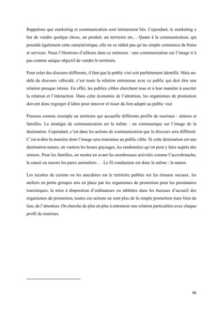 46
Rappelons que marketing et communication sont intimement liés. Cependant, le marketing a
but de vendre quelque chose, un produit, un territoire etc… Quant à la communication, qui
possède également cette caractéristique, elle ne se réduit pas qu’au simple commerce de biens
et services. Nous l’illustrons d’ailleurs dans ce mémoire : une communication sur l’image n’a
pas comme unique objectif de vendre le territoire.
Pour créer des discours différents, il faut que le public visé soit parfaitement identifié. Mais au-
delà du discours véhiculé, c’est toute la relation entretenue avec ce public qui doit être une
relation presque intime. En effet, les publics cibles cherchent tous et à leur manière à susciter
la relation et l’interaction. Dans cette économie de l’attention, les organismes de promotion
doivent donc regorger d’idées pour innover et tisser du lien adapté au public visé.
Prenons comme exemple un territoire qui accueille différents profils de touristes : séniors et
familles. La stratégie de communication est la même : on communique sur l’image de la
destination. Cependant, c’est dans les actions de communication que le discours sera différent.
C’est-à-dire la manière dont l’image sera transmise au public cible. Si cette destination est une
destination nature, on vantera les beaux paysages, les randonnées qu’on peut y faire auprès des
séniors. Pour les familles, on mettra en avant les nombreuses activités comme l’accrobranche,
le canoé ou encore les parcs animaliers … Le fil conducteur est donc le même : la nature.
Les recettes de cuisine ou les anecdotes sur le territoire publiés sur les réseaux sociaux, les
ateliers en petits groupes mis en place par les organismes de promotion pour les prestataires
touristiques, la mise à disposition d’ordinateurs ou tablettes dans les bureaux d’accueil des
organismes de promotion, toutes ces actions ne sont plus de la simple promotion mais bien du
lien, de l’attention. On cherche de plus en plus à entretenir une relation particulière avec chaque
profil de touristes.
 