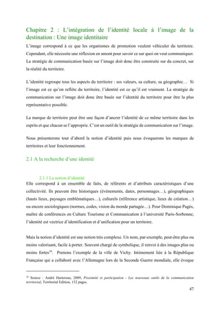 47
Chapitre 2 : L’intégration de l’identité locale à l’image de la
destination : Une image identitaire
L’image correspond à ce que les organismes de promotion veulent véhiculer du territoire.
Cependant, elle nécessite une réflexion en amont pour savoir ce sur quoi on veut communiquer.
La stratégie de communication basée sur l’image doit donc être construite sur du concret, sur
la réalité du territoire.
L’identité regroupe tous les aspects du territoire : ses valeurs, sa culture, sa géographie… Si
l’image est ce qu’on reflète du territoire, l’identité est ce qu’il est vraiment. La stratégie de
communication sur l’image doit donc être basée sur l’identité du territoire pour être la plus
représentative possible.
La marque de territoire peut être une façon d’ancrer l’identité de ce même territoire dans les
esprits et que chacun se l’approprie. C’est un outil de la stratégie de communication sur l’image.
Nous présenterons tout d’abord la notion d’identité puis nous évoquerons les marques de
territoires et leur fonctionnement.
2.1 A la recherche d’une identité
2.1.1 La notion d’identité
Elle correspond à un ensemble de faits, de référents et d’attributs caractéristiques d’une
collectivité. Ils peuvent être historiques (évènements, dates, personnages…), géographiques
(hauts lieux, paysages emblématiques…), culturels (référence artistique, lieux de création…)
ou encore sociologiques (normes, codes, vision du monde partagée…). Pour Dominique Pagès,
maître de conférences en Culture Tourisme et Communication à l’université Paris-Sorbonne,
l’identité est vectrice d’identification et d’unification pour un territoire.
Mais la notion d’identité est une notion très complexe. Un nom, par-exemple, peut-être plus ou
moins valorisant, facile à porter. Souvent chargé de symbolique, il renvoi à des images plus ou
moins fortes34
. Prenons l’exemple de la ville de Vichy. Intimement liée à la République
Française qui a collaboré avec l’Allemagne lors de la Seconde Guerre mondiale, elle évoque
34
Source : André Hartereau, 2009, Proximité et participation - Les nouveaux outils de la communication
territorial, Territorial Edition, 152 pages.
 