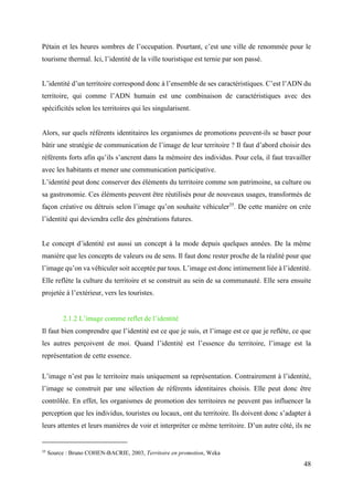 48
Pétain et les heures sombres de l’occupation. Pourtant, c’est une ville de renommée pour le
tourisme thermal. Ici, l’identité de la ville touristique est ternie par son passé.
L’identité d’un territoire correspond donc à l’ensemble de ses caractéristiques. C’est l’ADN du
territoire, qui comme l’ADN humain est une combinaison de caractéristiques avec des
spécificités selon les territoires qui les singularisent.
Alors, sur quels référents identitaires les organismes de promotions peuvent-ils se baser pour
bâtir une stratégie de communication de l’image de leur territoire ? Il faut d’abord choisir des
référents forts afin qu’ils s’ancrent dans la mémoire des individus. Pour cela, il faut travailler
avec les habitants et mener une communication participative.
L’identité peut donc conserver des éléments du territoire comme son patrimoine, sa culture ou
sa gastronomie. Ces éléments peuvent être réutilisés pour de nouveaux usages, transformés de
façon créative ou détruis selon l’image qu’on souhaite véhiculer35
. De cette manière on crée
l’identité qui deviendra celle des générations futures.
Le concept d’identité est aussi un concept à la mode depuis quelques années. De la même
manière que les concepts de valeurs ou de sens. Il faut donc rester proche de la réalité pour que
l’image qu’on va véhiculer soit acceptée par tous. L’image est donc intimement liée à l’identité.
Elle reflète la culture du territoire et se construit au sein de sa communauté. Elle sera ensuite
projetée à l’extérieur, vers les touristes.
2.1.2 L’image comme reflet de l’identité
Il faut bien comprendre que l’identité est ce que je suis, et l’image est ce que je reflète, ce que
les autres perçoivent de moi. Quand l’identité est l’essence du territoire, l’image est la
représentation de cette essence.
L’image n’est pas le territoire mais uniquement sa représentation. Contrairement à l’identité,
l’image se construit par une sélection de référents identitaires choisis. Elle peut donc être
contrôlée. En effet, les organismes de promotion des territoires ne peuvent pas influencer la
perception que les individus, touristes ou locaux, ont du territoire. Ils doivent donc s’adapter à
leurs attentes et leurs manières de voir et interpréter ce même territoire. D’un autre côté, ils ne
35
Source : Bruno COHEN-BACRIE, 2003, Territoire en promotion, Weka
 