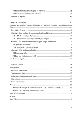 4
3.1 La satisfaction du touriste, gage de durabilité ............................................................ 55
3.2 Les risques d’une image mal construite...................................................................... 59
Conclusion de la partie 2.......................................................................................................... 64
PARTIE 3 : Etude de cas.......................................................................................................... 65
Zoom sur la destination Dordogne-Périgord et la Vallée de la Dordogne : Identité forte, image
floue.......................................................................................................................................... 65
Introduction de la partie 3..................................................................................................... 66
Chapitre 1 : Etat des lieux du tourisme en Dordogne-Périgord............................................ 67
1.1 L’offre touristique du territoire.............................................................................. 67
1.2 Fréquentation touristique en Dordogne-Périgord .................................................. 69
Chapitre 2 : La destination Dordogne-Périgord vue par ses visiteurs .................................. 71
2.1 Typologie des touristes ............................................................................................... 71
2.2 L’image de la Dordogne-Périgord .............................................................................. 74
Chapitre 3 : Une destination plurielle................................................................................... 77
3.1 Une grande vallée........................................................................................................ 78
3.2 Pour une destination plus lisible ................................................................................. 81
Conclusion de la partie 3.......................................................................................................... 84
Conclusion générale ................................................................................................................. 85
Bibliographie............................................................................................................................ 86
Ouvrages et documents......................................................................................................... 86
Travaux universitaires .......................................................................................................... 87
Références et documents numériques................................................................................... 87
Sites internet ......................................................................................................................... 89
Cours universitaires .............................................................................................................. 90
Annexes.................................................................................................................................... 91
Annexe 1 : Campagne de communication du CDT Aquitaine « J’aime l’A ».................. 91
Annexe 2 : La Dordogne le sourire de la France .............................................................. 93
Table des abréviations.............................................................................................................. 94
Résumé..................................................................................................................................... 95
Mots Clés.................................................................................................................................. 95
 
