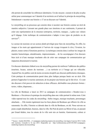 50
elle permet de consolider les références identitaires. Un des moyens courant et de plus en plus
utilisé pour communiquer sur l’identité d’un territoire est d’utiliser le principe du storytelling,
littéralement « raconter une histoire ». C’est un discours sur l’identité.
Le storytelling est un processus qui consiste donc à raconter une histoire comme un récit de
manière subjective. Laissant une grande place aux émotions et aux sentiments, il permet de
créer une représentation de la structure (entreprise, territoire, marques…) grâce aux valeurs
qu’il dégage. Cette technique de communication s’adapte à tous types de produits ou de
services39
.
Le secteur du tourisme est un secteur plutôt privilégié pour faire du storytelling. En effet, les
images et les mots qui appartiennent à l’univers du voyage évoquent le rêve, l’évasion, les
plaisirs, toutes sortes d’émotions positives. La technique consiste donc à utiliser les images de
manière humoristique, attendrissante, impressionnante… de les accompagner d’un discours
bien écrit et d’une musique touchante afin de créer une campagne de communication qui
impactera directement le touriste.
Un discours identitaire élaboré avec du storytelling permet de renforcer l’adhésion des publics
(touristes, locaux, acteurs du tourisme …) au territoire et à l’image qui est véhiculée.
Aujourd’hui, les publics sont de moins en moins réceptifs aux discours publicitaires classiques.
Cette pratique de communication parait donc plus ludique puisque basée sur un récit. Elle
permet d’approcher le touriste autrement, de lui projeter une histoire qui le fait rêver. Ce sont
des discours à fort pouvoir de séduction et donc efficaces, déclinables sous plusieurs formes :
textes, vidéos, diaporama…
La ville de Bordeaux a lancé en 2013 sa campagne de communication « Rendez-vous à
Bordeaux ». On retrouve la pratique du storytelling dans une vidéo portant le même nom. Cette
vidéo reprend tous les codes du storytelling : belles images, musique touchante, personnages
attachants … Elle montre également tous les lieux phares de Bordeaux qui offrent à la ville sa
renommée. En effet, l’histoire se déroule dans la ville de Bordeaux, en été. Nous suivons un
jeune couple déambulant, heureux, dans la ville. Du Pont de pierre au Miroir d’eau, en passant
par Grand théâtre, tous les atouts de la ville sont mis en lumière. Gastronomie, culture et
39
Source : Amélie RACINE, « 3 campagnes marketing inspires du storytelling » [en ligne], 8 janvier 2013, Veille
info tourisme. Consulté le 16 mai 2015. Disponible sur : http://veilletourisme.ca/2013/01/08/3-campagnes-
marketing-inspirees-du-storytelling/
 