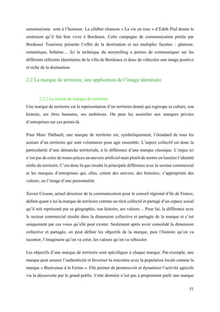 51
oenotourisme sont à l’honneur. La célèbre chanson « La vie en rose » d’Edith Piaf donne le
sentiment qu’il fait bon vivre à Bordeaux. Cette campagne de communication portée par
Bordeaux Tourisme présente l’offre de la destination et ses multiples facettes : glamour,
romantique, bohème… Ici la technique du storytelling a permis de communiquer sur les
différents référents identitaires de la ville de Bordeaux et donc de véhiculer une image positive
et riche de la destination.
2.2 La marque de territoire, une application de l’image identitaire
2.2.1 La notion de marque de territoire
Une marque de territoire est la représentation d’un territoire donné qui regroupe sa culture, son
histoire, ses êtres humains, ses ambitions. On peut les assimiler aux marques privées
d’entreprises sur ces points-là.
Pour Marc Thébault, une marque de territoire est, symboliquement, l’étendard de tous les
acteurs d’un territoire qui sont volontaires pour agir ensemble. L’aspect collectif est donc la
particularité d’une démarche territoriale, à la différence d’une marque classique. L’enjeu ici
n’est pas de créer de toutes pièces un univers artificiel mais plutôt de mettre en lumière l’identité
réelle du territoire. C’est donc là que résulte la principale différence avec le secteur commercial
et les marques d’entreprises qui, elles, créent des univers, des histoires, s’approprient des
valeurs, ou l’image d’une personnalité.
Xavier Crouan, actuel directeur de la communication pour le conseil régional d’île de France,
définit quant à lui la marque de territoire comme un récit collectif et partagé d’un espace social
qu’il soit représenté par sa géographie, son histoire, ses valeurs… Pour lui, la différence avec
le secteur commercial résulte dans la dimension collective et partagée de la marque et c’est
uniquement par ces voies qu’elle peut exister. Seulement après avoir consolidé la dimension
collective et partagée, on peut définir les objectifs de la marque, puis l’histoire qu’on va
raconter, l’imaginaire qu’on va créer, les valeurs qu’on va véhiculer.
Les objectifs d’une marque de territoire sont spécifiques à chaque marque. Par-exemple, une
marque peut assurer l’authenticité et favoriser la rencontre avec la population locale comme la
marque « Bienvenue à la Ferme ». Elle permet de promouvoir et dynamiser l’activité agricole
via la découverte par le grand public. Cette dernière n’est pas à proprement parlé une marque
 