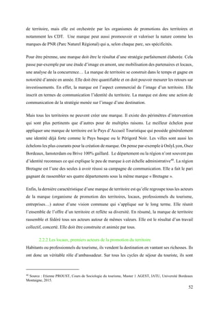 52
de territoire, mais elle est orchestrée par les organismes de promotions des territoires et
notamment les CDT. Une marque peut aussi promouvoir et valoriser la nature comme les
marques de PNR (Parc Naturel Régional) qui a, selon chaque parc, ses spécificités.
Pour être pérenne, une marque doit être le résultat d’une stratégie parfaitement élaborée. Cela
passe par-exemple par une étude d’image en amont, une mobilisation des partenaires et locaux,
une analyse de la concurrence… La marque de territoire se construit dans le temps et gagne en
notoriété d’année en année. Elle doit être quantifiable et on doit pouvoir mesurer les retours sur
investissements. En effet, la marque est l’aspect commercial de l’image d’un territoire. Elle
inscrit en termes de communication l’identité du territoire. La marque est donc une action de
communication de la stratégie menée sur l’image d’une destination.
Mais tous les territoires ne peuvent créer une marque. Il existe des périmètres d’intervention
qui sont plus pertinents que d’autres pour de multiples raisons. Le meilleur échelon pour
appliquer une marque de territoire est le Pays d’Accueil Touristique qui possède généralement
une identité déjà forte comme le Pays basque ou le Périgord Noir. Les villes sont aussi les
échelons les plus courants pour la création de marque. On pense par-exemple à OnlyLyon, Osez
Bordeaux, Iamsterdam ou Brive 100% gaillard. Le département ou la région n’ont souvent pas
d’identité reconnues ce qui explique le peu de marque à cet échelle administrative40
. La région
Bretagne est l’une des seules à avoir réussi sa campagne de communication. Elle a fait le pari
gagnant de rassembler ses quatre départements sous la même marque « Bretagne ».
Enfin, la dernière caractéristique d’une marque de territoire est qu’elle regroupe tous les acteurs
de la marque (organisme de promotion des territoires, locaux, professionnels du tourisme,
entreprises…) autour d’une vision commune qui s’applique sur le long terme. Elle réunit
l’ensemble de l’offre d’un territoire et reflète sa diversité. En résumé, la marque de territoire
rassemble et fédéré tous ses acteurs autour de mêmes valeurs. Elle est le résultat d’un travail
collectif, concerté. Elle doit être construite et animée par tous.
2.2.2 Les locaux, premiers acteurs de la promotion du territoire
Habitants ou professionnels du tourisme, ils vendent la destination en vantant ses richesses. Ils
ont donc un véritable rôle d’ambassadeur. Sur tous les cycles de séjour du touriste, ils sont
40
Source : Etienne PROUST, Cours de Sociologie du tourisme, Master 1 AGEST, IATU, Université Bordeaux
Montaigne, 2015.
 