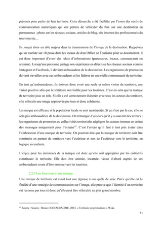 53
présents pour parler de leur territoire. Cette démarche a été facilitée par l’essor des outils de
communication numériques qui ont permis de véhiculer du flux sur une destination en
permanence : photo sur les réseaux sociaux, articles de blog, site internet des professionnels du
tourisme etc…
Ils jouent alors un rôle majeur dans la transmission de l’image de la destination. Rappelons
qu’un touriste sur 10 passe dans les locaux de d'un Office de Tourisme pour se documenter. Il
est donc important d’avoir des relais d’informations (partenaires, locaux, commerçants ou
artisans). Lorsqu'une personne partage son expérience en direct sur les réseaux sociaux comme
Instagram et Facebook, il devient ambassadeur de la destination. Les organismes de promotion
doivent travailler avec ces ambassadeurs et les fédérer en une réelle communauté du territoire.
En tant qu’ambassadeurs, ils doivent donc avoir une seule et même vision du territoire, une
vision positive afin que le territoire soit lisible pour les touristes. C’est en cela que la marque
de territoire joue un rôle. Si elle a été correctement élaborée avec tous les acteurs du territoire,
elle véhicule une image approuvée par tous et donc cohérente.
La marque est efficace si la population locale se sent représentée. Si ce n’est pas le cas, elle ne
sera pas ambassadrice de la destination. On remarque d’ailleurs qu’il y a souvent des erreurs ;
les organismes de promotion ou collectivités territoriales négligent les acteurs internes en créant
des messages uniquement pour l’externe41
. C’est l’erreur qu’il faut à tout prix éviter dans
l’élaboration d’une marque de territoire. On pourrait dire que la marque de territoire doit être
construite en partant du territoire vers l’extérieur et non de l’extérieur vers le territoire, en
logique ascendante.
L’enjeu pour les initiateurs de la marque est donc qu’elle soit appropriée par les collectifs
constituant le territoire. Elle doit être animée, incarnée, vécue d’abord auprès de ses
ambassadeurs avant d’être promue vers les touristes.
2.2.3 Les fonctions d’une marque
Une marque de territoire est avant tout une réponse à une quête de sens. Parce qu’elle est la
finalité d’une stratégie de communication sur l’image, elle prouve que l’identité d’un territoire
est reconnu par tous et donc qu’elle peut être véhiculée au plus grand nombre.
41
Source : Source : Bruno COHEN-BACRIE, 2003, « Territoire en promotion », Weka
 