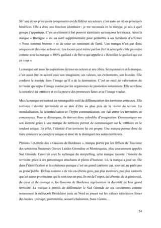 54
Si l’une de ses principales composantes est de fédérer ses acteurs, c’est aussi un de ses principals
bénéfices. Elle a donc une fonction identitaire ; je me reconnais en la marque, je sais à quel
groupe j’appartiens. C’est un élément à fort pouvoir identitaire surtout pour les locaux. Ainsi la
marque « Bretagne » est un outil supplémentaire pour permettre à ses habitants d’affirmer
« Nous sommes bretons » et de créer un sentiment de fierté. Une marque n’est pas donc
uniquement destinée au touriste. Les locaux peut même parfois être la principale cible première
comme avec la marque « 100% gaillard » de Brive qui appelle à « Réveillez le gaillard qui est
en vous ».
La marque sert aussi les aspirations de tous ses acteurs et ses cibles. Se reconnaitre en la marque,
c’est aussi être en accord avec son imaginaire, ses valeurs, ses évènements, son histoire. Elle
conforte le touriste dans l’image qu’il a de la destination. C’est un outil de valorisation du
territoire qui appui l’image voulue par les organismes de promotion notamment. Elle sert donc
la notoriété du territoire et est la preuve des promesses faites avec l’image voulue.
Mais la marque est surtout un remarquable outil de différenciation des territoires entre eux. Elle
renforce l’identité territoriale et se doit d’être au plus près de la réalité du terrain. La
mondialisation, la décentralisation et l’hyper communication, ont fait entrer les territoires en
concurrence. Pour se démarquer, ils doivent donc redoubler d’imagination. Communiquer sur
son identité grâce à une marque de territoire permet de communiquer sur le territoire en le
rendant unique. En effet, l’identité d’un territoire lui est propre. Une marque permet donc de
faire connaitre ce caractère unique et donc de le distinguer des autres territoires.
Prenons l’exemple des « Gascons de Bordeaux », marque portée par les Offices de Tourisme
des territoires Sauternes Graves Landes Girondine et Montesquieu, plus couramment appelés
Sud Gironde. Construit avec la technique du storytelling, cette marque raconte l’histoire du
territoire grâce à des personnages attachants et pleins d’humour. Ici, la marque a joué un rôle
dans l’identification et la cohérence puisque c’est un grand territoire qui, souvent, ne parle pas
au grand public. Définis comme « de très excellents gens, pas plus menteurs, pas plus vantards
que les autres provinciaux qui le sont tous un peu, ils ont de l’esprit, de la bonté, de la générosité,
du cœur et du courage », les Gascons de Bordeaux représentent la diversité de leur grand
territoire. La marque a permis de différencier le Sud Gironde de ses concurrents comme
notamment la métropole Bordelaise juste au Nord en jouant sur les valeurs identitaires fortes
des locaux : partage, gastronomie, accueil chaleureux, bons vivants…
 
