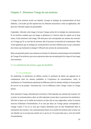 55
Chapitre 3 : Pérenniser l’image de son territoire
L’image d’un territoire révèle son identité. Lorsque la stratégie de communication est bien
élaborée, c’est-à-dire qu’elle reprend tous les éléments nécessaires à mise en application, elle
peut être véhiculée auprès du grand public.
Cependant, véhiculer cette image n’est pas l’unique action de la stratégie de communication.
Si un territoire souhaite que son image se pérennise et s’inscrive dans les esprits sur le long
terme, il faut entretenir cette image. Elle doit pour cela correspondre aux attentes des touristes
et à l’image qu’ils se sont fait du territoire afin d’accroitre la notoriété de la destination. Mais
il faut également que la stratégie de communication soit bien réfléchie pour ne pas commettre
des erreurs qui mettraient en danger l’efficacité des actions de communication.
Dans une première partie nous mettrons en lumière les éléments caractéristiques de la durabilité
de l’image d’un territoire, puis nous exposerons dans une seconde partie les risques d’une image
mal construite.
3.1 La satisfaction du touriste, gage de durabilité
3.1.1 La satisfaction
En marketing, la satisfaction est définie comme le sentiment de plaisir qui apparait de la
comparaison entre les attentes préalables et l’expérience de consommation. Ainsi, la
satisfaction ou l’insatisfaction représente la différence entre les attentes initiales et la perception
du service ou du produit. Autrement dit, c’est la différence entre l’image voulue et l’image
perçue.
Pour entretenir l’image véhiculée par le territoire, il faut répondre aux attentes des touristes. En
ce point, la communication a donc un rôle important à jouer dans ce processus de satisfaction.
Elle doit se baser sur la réalité du territoire car plus elle en sera rapprochée, moins le touriste
trouvera d’éléments d’insatisfaction. Il ne sera pas déçu car l’image perçue correspondra à
l’image voulue. C’est en ce sens que l’aspect identitaire joue un rôle fondamental dans la
satisfaction des touristes. Une communication basée sur la réalité du territoire doit se baser sur
son identité car on ne peut pas mentir sur ce qu’on est. Il ne peut donc pas y avoir de motifs
d’insatisfaction.
 