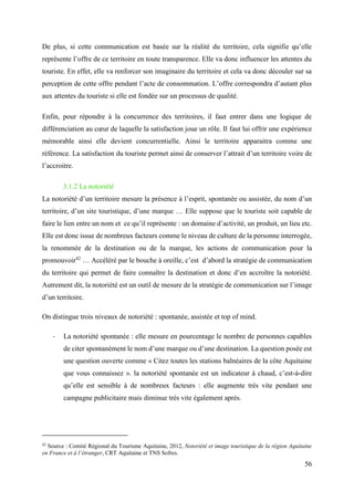 56
De plus, si cette communication est basée sur la réalité du territoire, cela signifie qu’elle
représente l’offre de ce territoire en toute transparence. Elle va donc influencer les attentes du
touriste. En effet, elle va renforcer son imaginaire du territoire et cela va donc découler sur sa
perception de cette offre pendant l’acte de consommation. L’offre correspondra d’autant plus
aux attentes du touriste si elle est fondée sur un processus de qualité.
Enfin, pour répondre à la concurrence des territoires, il faut entrer dans une logique de
différenciation au cœur de laquelle la satisfaction joue un rôle. Il faut lui offrir une expérience
mémorable ainsi elle devient concurrentielle. Ainsi le territoire apparaitra comme une
référence. La satisfaction du touriste permet ainsi de conserver l’attrait d’un territoire voire de
l’accroitre.
3.1.2 La notoriété
La notoriété d’un territoire mesure la présence à l’esprit, spontanée ou assistée, du nom d’un
territoire, d’un site touristique, d’une marque … Elle suppose que le touriste soit capable de
faire le lien entre un nom et ce qu’il représente : un domaine d’activité, un produit, un lieu etc.
Elle est donc issue de nombreux facteurs comme le niveau de culture de la personne interrogée,
la renommée de la destination ou de la marque, les actions de communication pour la
promouvoir42
… Accéléré par le bouche à oreille, c’est d’abord la stratégie de communication
du territoire qui permet de faire connaître la destination et donc d’en accroître la notoriété.
Autrement dit, la notoriété est un outil de mesure de la stratégie de communication sur l’image
d’un territoire.
On distingue trois niveaux de notoriété : spontanée, assistée et top of mind.
- La notoriété spontanée : elle mesure en pourcentage le nombre de personnes capables
de citer spontanément le nom d’une marque ou d’une destination. La question posée est
une question ouverte comme « Citez toutes les stations balnéaires de la côte Aquitaine
que vous connaissez ». la notoriété spontanée est un indicateur à chaud, c’est-à-dire
qu’elle est sensible à de nombreux facteurs : elle augmente très vite pendant une
campagne publicitaire mais diminue très vite également après.
42
Source : Comité Régional du Tourisme Aquitaine, 2012, Notoriété et image touristique de la région Aquitaine
en France et à l’étranger, CRT Aquitaine et TNS Sofres.
 