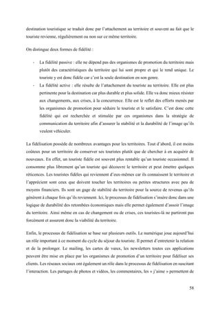 58
destination touristique se traduit donc par l’attachement au territoire et souvent au fait que le
touriste revienne, régulièrement ou non sur ce même territoire.
On distingue deux formes de fidélité :
- La fidélité passive : elle ne dépend pas des organismes de promotion du territoire mais
plutôt des caractéristiques du territoire qui lui sont propre et qui le rend unique. Le
touriste y est donc fidèle car c’est la seule destination en son genre.
- La fidélité active : elle résulte de l’attachement du touriste au territoire. Elle est plus
pertinente pour la destination car plus durable et plus solide. Elle va donc mieux résister
aux changements, aux crises, à la concurrence. Elle est le reflet des efforts menés par
les organismes de promotion pour séduire le touriste et le satisfaire. C’est donc cette
fidélité qui est recherchée et stimulée par ces organismes dans la stratégie de
communication du territoire afin d’assurer la stabilité et la durabilité de l’image qu’ils
veulent véhiculer.
La fidélisation possède de nombreux avantages pour les territoires. Tout d’abord, il est moins
coûteux pour un territoire de conserver ses touristes plutôt que de chercher à en acquérir de
nouveaux. En effet, un touriste fidèle est souvent plus rentable qu’un touriste occasionnel. Il
consomme plus librement qu’un touriste qui découvre le territoire et peut émettre quelques
réticences. Les touristes fidèles qui reviennent d’eux-mêmes car ils connaissent le territoire et
l’apprécient sont ceux que doivent toucher les territoires ou petites structures avec peu de
moyens financiers. Ils sont un gage de stabilité du territoire pour la source de revenus qu’ils
génèrent à chaque fois qu’ils reviennent. Ici, le processus de fidélisation s’insère donc dans une
logique de durabilité des retombées économiques mais elle permet également d’assoir l’image
du territoire. Ainsi même en cas de changement ou de crises, ces touristes-là ne partiront pas
forcément et assurent donc la viabilité du territoire.
Enfin, le processus de fidélisation se base sur plusieurs outils. Le numérique joue aujourd’hui
un rôle important à ce moment du cycle du séjour du touriste. Il permet d’entretenir la relation
et de la prolonger. Le mailing, les cartes de vœux, les newsletters toutes ces applications
peuvent être mise en place par les organismes de promotion d’un territoire pour fidéliser ses
clients. Les réseaux sociaux ont également un rôle dans le processus de fidélisation en suscitant
l’interaction. Les partages de photos et vidéos, les commentaires, les « j’aime » permettent de
 