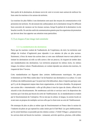 59
faire parler de la destination, de donner envie de venir et revenir mais surtout de renforcer les
liens entre les touristes et les acteurs du territoire.
Les touristes les plus fidèles à une destination sont aussi des moyens de communication et de
promotion du territoire. Ils deviennent des ambassadeurs de la destination lorsqu’ils diffusent
leurs souvenirs de vacances sur les réseaux sociaux, lorsqu’ils parlent de la destination via du
bouche à oreille. Ils sont des outils de communication gratuits pour les organismes de promotion
qui doivent donc leur apporter une attention toute particulière.
3.2 Les risques d’une image mal construite
3.2.1 La standardisation des destinations
Parce que les touristes veulent de l’authenticité, de l’expérience, du récit, les territoires sont
obligés de rivaliser d’ingéniosité pour répondre à ces attentes de plus en plus accrues.
Seulement, à force de mener des actions dans ce sens sans réellement innover mais plutôt en
imitant les destinations où telle ou telle action a fait ses preuves, ils risquent de tomber dans
une standardisation des destinations. Les territoires proposent les mêmes récits, les mêmes
images, les mêmes valeurs. Paradoxalement, en voulant répondre aux attentes des touristes, ils
risquent de faire l’inverse.
Cette standardisation est flagrante dans certains établissements touristiques. On pense
évidemment au Club Med, maître dans l’art de banaliser une destination et sa culture. Ce sont
d’ailleurs des établissements que l’on peut tout à fait délocaliser, dans n’importe quel pays sans
qu’il y ait de changement majeur dans leurs organisations, ni de leurs clientèles. Ils proposent
une cuisine dite « internationale » afin qu’elle plaise à tous les types de clients, offrent de la
sécurité et des divertissements. De nombreuses activités et services sont à la disposition des
touristes qui n’ont donc pas besoin de sortir de l’établissement. Ici, la standardisation se traduit
par le fonctionnement de l’entreprise. On ne met pas la culture, la langue, la cuisine locale en
avant mais on propose de multiples services afin que le client reste au sein de l’établissement.
On remarque de plus en plus ce même type de fonctionnement en France dans le secteur de
l’industrie de plein air qui reprend les codes initiés par le Club Med. Les gros établissements,
qu’ils soient familiaux ou possédés par des chaînes comme « Yelloh Villages », proposent tous
les services dont ont besoin les touristes : restaurant, activités sportives, piscines, club enfant,
 
