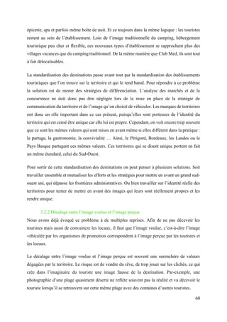 60
épicerie, spa et parfois même boîte de nuit. Et ce toujours dans la même logique : les touristes
restent au sein de l’établissement. Loin de l’image traditionnelle du camping, hébergement
touristique peu cher et flexible, ces nouveaux types d’établissement se rapprochent plus des
villages vacances que du camping traditionnel. De la même manière que Club Med, ils sont tout
à fait délocalisables.
La standardisation des destinations passe avant tout par la standardisation des établissements
touristiques que l’on trouve sur le territoire et qui le rend banal. Pour répondre à ce problème
la solution est de mener des stratégies de différenciation. L’analyse des marchés et de la
concurrence ne doit donc pas être négligée lors de la mise en place de la stratégie de
communication du territoire et de l’image qu’on choisit de véhiculer. Les marques de territoires
ont donc un rôle important dans ce cas présent, puisqu’elles sont porteuses de l’identité du
territoire qui est censé être unique car elle lui est propre. Cependant, on voit encore trop souvent
que ce sont les mêmes valeurs qui sont mises en avant même si elles diffèrent dans la pratique :
le partage, la gastronomie, la convivialité … Ainsi, le Périgord, Bordeaux, les Landes ou le
Pays Basque partagent ces mêmes valeurs. Ces territoires qui se disent unique portent en fait
un même étendard, celui du Sud-Ouest.
Pour sortir de cette standardisation des destinations on peut penser à plusieurs solutions. Soit
travailler ensemble et mutualiser les efforts et les stratégies pour mettre en avant un grand sud-
ouest uni, qui dépasse les frontières administratives. Ou bien travailler sur l’identité réelle des
territoires pour tenter de mettre en avant des images qui leurs sont réellement propres et les
rendre unique.
3.2.2 Décalage entre l’image voulue et l’image perçue
Nous avons déjà évoqué ce problème à de multiples reprises. Afin de ne pas décevoir les
touristes mais aussi de convaincre les locaux, il faut que l’image voulue, c’est-à-dire l’image
véhiculée par les organismes de promotion correspondent à l’image perçue par les touristes et
les locaux.
Le décalage entre l’image voulue et l’image perçue est souvent une surenchère de valeurs
dégagées par le territoire. Le risque est de vendre du rêve, de trop jouer sur les clichés, ce qui
crée dans l’imaginaire du touriste une image fausse de la destination. Par-exemple, une
photographie d’une plage quasiment déserte ne reflète souvent pas la réalité et va décevoir le
touriste lorsqu’il se retrouvera sur cette même plage avec des centaines d’autres touristes.
 