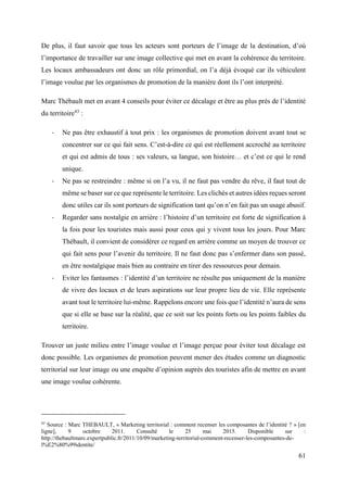 61
De plus, il faut savoir que tous les acteurs sont porteurs de l’image de la destination, d’où
l’importance de travailler sur une image collective qui met en avant la cohérence du territoire.
Les locaux ambassadeurs ont donc un rôle primordial, on l’a déjà évoqué car ils véhiculent
l’image voulue par les organismes de promotion de la manière dont ils l’ont interprété.
Marc Thébault met en avant 4 conseils pour éviter ce décalage et être au plus près de l’identité
du territoire43
:
- Ne pas être exhaustif à tout prix : les organismes de promotion doivent avant tout se
concentrer sur ce qui fait sens. C’est-à-dire ce qui est réellement accroché au territoire
et qui est admis de tous : ses valeurs, sa langue, son histoire… et c’est ce qui le rend
unique.
- Ne pas se restreindre : même si on l’a vu, il ne faut pas vendre du rêve, il faut tout de
même se baser sur ce que représente le territoire. Les clichés et autres idées reçues seront
donc utiles car ils sont porteurs de signification tant qu’on n’en fait pas un usage abusif.
- Regarder sans nostalgie en arrière : l’histoire d’un territoire est forte de signification à
la fois pour les touristes mais aussi pour ceux qui y vivent tous les jours. Pour Marc
Thébault, il convient de considérer ce regard en arrière comme un moyen de trouver ce
qui fait sens pour l’avenir du territoire. Il ne faut donc pas s’enfermer dans son passé,
en être nostalgique mais bien au contraire en tirer des ressources pour demain.
- Eviter les fantasmes : l’identité d’un territoire ne résulte pas uniquement de la manière
de vivre des locaux et de leurs aspirations sur leur propre lieu de vie. Elle représente
avant tout le territoire lui-même. Rappelons encore une fois que l’identité n’aura de sens
que si elle se base sur la réalité, que ce soit sur les points forts ou les points faibles du
territoire.
Trouver un juste milieu entre l’image voulue et l’image perçue pour éviter tout décalage est
donc possible. Les organismes de promotion peuvent mener des études comme un diagnostic
territorial sur leur image ou une enquête d’opinion auprès des touristes afin de mettre en avant
une image voulue cohérente.
43
Source : Marc THEBAULT, « Marketing territorial : comment recenser les composantes de l’identité ? » [en
ligne], 9 octobre 2011. Consulté le 25 mai 2015. Disponible sur :
http://thebaultmarc.expertpublic.fr/2011/10/09/marketing-territorial-comment-recenser-les-composantes-de-
l%E2%80%99identite/
 