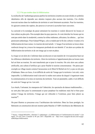 62
3.2.3 Ne pas tomber dans la folklorisation
La recherche de l’authentique pousse parfois les territoires à mettre en avant clichés et symboles
identitaires afin de répondre aux attentes toujours plus accrues des touristes. Ces clichés
trouvent racines dans les traditions du territoire et sont fortement accentués. Pour les touristes,
ils agissent comme des repères, des preuves et servent à accrocher leurs souvenirs.
La curiosité et la nostalgie du passé entrainent les touristes à vouloir découvrir les locaux et
leur culture au plus près. Par-exemple dans les pays pauvres, ils vont chercher les locaux qui ne
sont pas entrés dans la modernité, comme les tribus indiennes, africaines, les ethnies… qui leur
paraissent authentique. Pour Galaad Wilgos, cela se traduit par la fin des cultures vivantes et la
folklorisation de leurs ruines. Le touriste devient tartufe. L’image d’un territoire se trouve donc
renforcée lorsqu’on y trouve les marqueurs profonds de son identité. C’est alors un système de
folklorisation du territoire et de son image qui se met en place.
Le risque ici est alors de s’enfermer dans un discours et une manière de vivre passéiste basé sur
les références identitaires du territoire. Alors les territoires n’appartiennent plus au locaux mais
bel est bien au touriste. Ils sont transformés par et pour le touriste. On crée alors une culture
artificielle, une culture d’artifices qui a pour finalité le touriste consommateur. On pense par-
exemple au village musée comme Carcassonne ou le Mont St Michel où il n’y a pas ou très peu
d’habitants. Dans ces lieux, il est difficile de sortir de l’image que le territoire s’est créé, voire
impossible. La folklorisation tend à devenir le maître mot autour de duquel s’organisent toute
la communication et la mise en tourisme du territoire. Tout est paramétré, cadré, il est difficile
de sortir de l’image qu’on s’est créé.
Les rituels, l’artisanat, les marqueurs de l’ethnicités, les spectacles de danses traditionnelles…
ne sont plus faits pour la communauté et pour perpétuer les traditions mais bel et bien pour
animer l’image du territoire, l’image qui est véhiculée à l’extérieur, pour faire plaisir au
touriste44
.
On peut illustrer ce processus avec l’architecture des territoires. Dans les lieux protégés, les
bâtiments en construction doivent montrer patte blanche à l’ABF (Architecte des Bâtiments de
44
Source : Galaad WILGOS, « Derrière l’« authentique », la folklorisation et l’uniformisation du monde ? » [en
ligne], 24 avril 2014. Consulté le 04 juin 2015. Disponible sur : http://www.voyageurs-du-net.com/voyage-
authentique-folklorisation
 