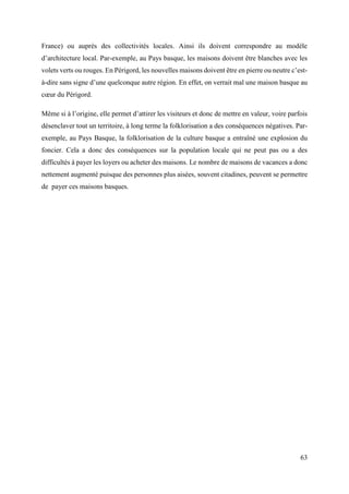 63
France) ou auprès des collectivités locales. Ainsi ils doivent correspondre au modèle
d’architecture local. Par-exemple, au Pays basque, les maisons doivent être blanches avec les
volets verts ou rouges. En Périgord, les nouvelles maisons doivent être en pierre ou neutre c’est-
à-dire sans signe d’une quelconque autre région. En effet, on verrait mal une maison basque au
cœur du Périgord.
Même si à l’origine, elle permet d’attirer les visiteurs et donc de mettre en valeur, voire parfois
désenclaver tout un territoire, à long terme la folklorisation a des conséquences négatives. Par-
exemple, au Pays Basque, la folklorisation de la culture basque a entraîné une explosion du
foncier. Cela a donc des conséquences sur la population locale qui ne peut pas ou a des
difficultés à payer les loyers ou acheter des maisons. Le nombre de maisons de vacances a donc
nettement augmenté puisque des personnes plus aisées, souvent citadines, peuvent se permettre
de payer ces maisons basques.
 
