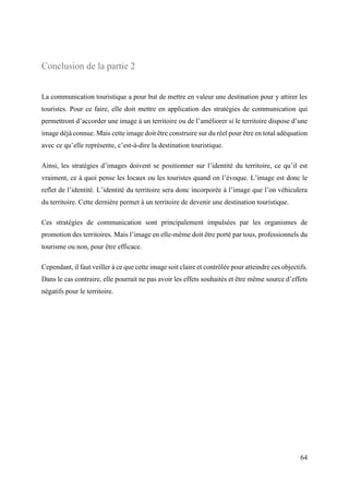 64
Conclusion de la partie 2
La communication touristique a pour but de mettre en valeur une destination pour y attirer les
touristes. Pour ce faire, elle doit mettre en application des stratégies de communication qui
permettront d’accorder une image à un territoire ou de l’améliorer si le territoire dispose d’une
image déjà connue. Mais cette image doit être construire sur du réel pour être en total adéquation
avec ce qu’elle représente, c’est-à-dire la destination touristique.
Ainsi, les stratégies d’images doivent se positionner sur l’identité du territoire, ce qu’il est
vraiment, ce à quoi pense les locaux ou les touristes quand on l’évoque. L’image est donc le
reflet de l’identité. L’identité du territoire sera donc incorporée à l’image que l’on véhiculera
du territoire. Cette dernière permet à un territoire de devenir une destination touristique.
Ces stratégies de communication sont principalement impulsées par les organismes de
promotion des territoires. Mais l’image en elle-même doit être porté par tous, professionnels du
tourisme ou non, pour être efficace.
Cependant, il faut veiller à ce que cette image soit claire et contrôlée pour atteindre ces objectifs.
Dans le cas contraire, elle pourrait ne pas avoir les effets souhaités et être même source d’effets
négatifs pour le territoire.
 