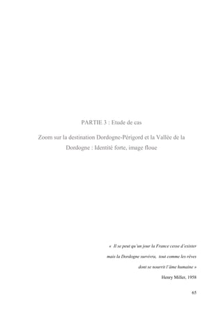 65
PARTIE 3 : Etude de cas
Zoom sur la destination Dordogne-Périgord et la Vallée de la
Dordogne : Identité forte, image floue
« Il se peut qu’un jour la France cesse d’exister
mais la Dordogne survivra, tout comme les rêves
dont se nourrit l’âme humaine »
Henry Miller, 1958
 