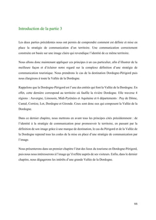 66
Introduction de la partie 3
Les deux parties précédentes nous ont permis de comprendre comment est définie et mise en
place la stratégie de communication d’un territoire. Une communication correctement
construite est basée sur une image claire qui revendique l’identité de ce même territoire.
Nous allons donc maintenant appliquer ces principes à un cas particulier, afin d’illustrer de la
meilleure façon et d’éclairer notre regard sur la complexe définition d’une stratégie de
communication touristique. Nous prendrons le cas de la destination Dordogne-Périgord puis
nous élargirons à toute la Vallée de la Dordogne.
Rappelons que la Dordogne-Périgord est l’une des entités qui font la Vallée de la Dordogne. En
effet, cette dernière correspond au territoire où faufile la rivière Dordogne. Elle traverse 4
régions : Auvergne, Limousin, Midi-Pyrénées et Aquitaine et 6 départements : Puy de Dôme,
Cantal, Corrèze, Lot, Dordogne et Gironde. Ceux sont donc eux qui composent la Vallée de la
Dordogne.
Dans ce dernier chapitre, nous mettrons en avant tous les principes cités précédemment : de
l’identité à la stratégie de communication pour promouvoir le territoire, en passant par la
définition de son image grâce à une marque de destination, le cas du Périgord et de la Vallée de
la Dordogne reprend tous les codes de la mise en place d’une stratégie de communication par
l’image.
Nous présenterons dans un premier chapitre l’état des lieux du tourisme en Dordogne-Périgord,
puis nous nous intéresserons à l’image qu’il reflète auprès de ses visiteurs. Enfin, dans le dernier
chapitre, nous dégagerons les intérêts d’une grande Vallée de la Dordogne.
 