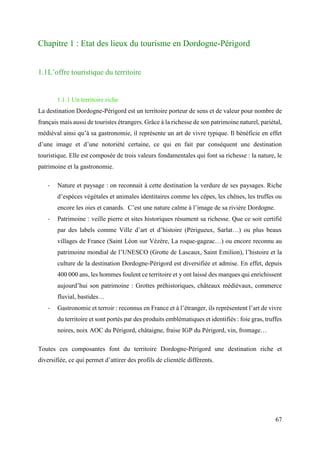 67
Chapitre 1 : Etat des lieux du tourisme en Dordogne-Périgord
1.1L’offre touristique du territoire
1.1.1 Un territoire riche
La destination Dordogne-Périgord est un territoire porteur de sens et de valeur pour nombre de
français mais aussi de touristes étrangers. Grâce à la richesse de son patrimoine naturel, pariétal,
médiéval ainsi qu’à sa gastronomie, il représente un art de vivre typique. Il bénéficie en effet
d’une image et d’une notoriété certaine, ce qui en fait par conséquent une destination
touristique. Elle est composée de trois valeurs fondamentales qui font sa richesse : la nature, le
patrimoine et la gastronomie.
- Nature et paysage : on reconnait à cette destination la verdure de ses paysages. Riche
d’espèces végétales et animales identitaires comme les cèpes, les chênes, les truffes ou
encore les oies et canards. C’est une nature calme à l’image de sa rivière Dordogne.
- Patrimoine : veille pierre et sites historiques résument sa richesse. Que ce soit certifié
par des labels comme Ville d’art et d’histoire (Périgueux, Sarlat…) ou plus beaux
villages de France (Saint Léon sur Vézère, La roque-gageac…) ou encore reconnu au
patrimoine mondial de l’UNESCO (Grotte de Lascaux, Saint Emilion), l’histoire et la
culture de la destination Dordogne-Périgord est diversifiée et admise. En effet, depuis
400 000 ans, les hommes foulent ce territoire et y ont laissé des marques qui enrichissent
aujourd’hui son patrimoine : Grottes préhistoriques, châteaux médiévaux, commerce
fluvial, bastides…
- Gastronomie et terroir : reconnus en France et à l’étranger, ils représentent l’art de vivre
du territoire et sont portés par des produits emblématiques et identifiés : foie gras, truffes
noires, noix AOC du Périgord, châtaigne, fraise IGP du Périgord, vin, fromage…
Toutes ces composantes font du territoire Dordogne-Périgord une destination riche et
diversifiée, ce qui permet d’attirer des profils de clientèle différents.
 