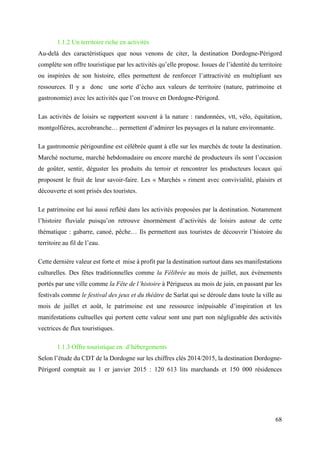 68
1.1.2 Un territoire riche en activités
Au-delà des caractéristiques que nous venons de citer, la destination Dordogne-Périgord
complète son offre touristique par les activités qu’elle propose. Issues de l’identité du territoire
ou inspirées de son histoire, elles permettent de renforcer l’attractivité en multipliant ses
ressources. Il y a donc une sorte d’écho aux valeurs de territoire (nature, patrimoine et
gastronomie) avec les activités que l’on trouve en Dordogne-Périgord.
Las activités de loisirs se rapportent souvent à la nature : randonnées, vtt, vélo, équitation,
montgolfières, accrobranche… permettent d’admirer les paysages et la nature environnante.
La gastronomie périgourdine est célébrée quant à elle sur les marchés de toute la destination.
Marché nocturne, marché hebdomadaire ou encore marché de producteurs ils sont l’occasion
de goûter, sentir, déguster les produits du terroir et rencontrer les producteurs locaux qui
proposent le fruit de leur savoir-faire. Les « Marchés » riment avec convivialité, plaisirs et
découverte et sont prisés des touristes.
Le patrimoine est lui aussi reflété dans les activités proposées par la destination. Notamment
l’histoire fluviale puisqu’on retrouve énormément d’activités de loisirs autour de cette
thématique : gabarre, canoé, pêche… Ils permettent aux touristes de découvrir l’histoire du
territoire au fil de l’eau.
Cette dernière valeur est forte et mise à profit par la destination surtout dans ses manifestations
culturelles. Des fêtes traditionnelles comme la Félibrée au mois de juillet, aux évènements
portés par une ville comme la Fête de l’histoire à Périgueux au mois de juin, en passant par les
festivals comme le festival des jeux et du théâtre de Sarlat qui se déroule dans toute la ville au
mois de juillet et août, le patrimoine est une ressource inépuisable d’inspiration et les
manifestations cultuelles qui portent cette valeur sont une part non négligeable des activités
vectrices de flux touristiques.
1.1.3 Offre touristique en d’hébergements
Selon l’étude du CDT de la Dordogne sur les chiffres clés 2014/2015, la destination Dordogne-
Périgord comptait au 1 er janvier 2015 : 120 613 lits marchands et 150 000 résidences
 
