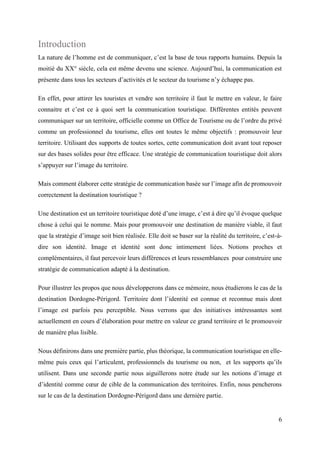 6
Introduction
La nature de l’homme est de communiquer, c’est la base de tous rapports humains. Depuis la
moitié du XX° siècle, cela est même devenu une science. Aujourd’hui, la communication est
présente dans tous les secteurs d’activités et le secteur du tourisme n’y échappe pas.
En effet, pour attirer les touristes et vendre son territoire il faut le mettre en valeur, le faire
connaitre et c’est ce à quoi sert la communication touristique. Différentes entités peuvent
communiquer sur un territoire, officielle comme un Office de Tourisme ou de l’ordre du privé
comme un professionnel du tourisme, elles ont toutes le même objectifs : promouvoir leur
territoire. Utilisant des supports de toutes sortes, cette communication doit avant tout reposer
sur des bases solides pour être efficace. Une stratégie de communication touristique doit alors
s’appuyer sur l’image du territoire.
Mais comment élaborer cette stratégie de communication basée sur l’image afin de promouvoir
correctement la destination touristique ?
Une destination est un territoire touristique doté d’une image, c’est à dire qu’il évoque quelque
chose à celui qui le nomme. Mais pour promouvoir une destination de manière viable, il faut
que la stratégie d’image soit bien réalisée. Elle doit se baser sur la réalité du territoire, c’est-à-
dire son identité. Image et identité sont donc intimement liées. Notions proches et
complémentaires, il faut percevoir leurs différences et leurs ressemblances pour construire une
stratégie de communication adapté à la destination.
Pour illustrer les propos que nous développerons dans ce mémoire, nous étudierons le cas de la
destination Dordogne-Périgord. Territoire dont l’identité est connue et reconnue mais dont
l’image est parfois peu perceptible. Nous verrons que des initiatives intéressantes sont
actuellement en cours d’élaboration pour mettre en valeur ce grand territoire et le promouvoir
de manière plus lisible.
Nous définirons dans une première partie, plus théorique, la communication touristique en elle-
même puis ceux qui l’articulent, professionnels du tourisme ou non, et les supports qu’ils
utilisent. Dans une seconde partie nous aiguillerons notre étude sur les notions d’image et
d’identité comme cœur de cible de la communication des territoires. Enfin, nous pencherons
sur le cas de la destination Dordogne-Périgord dans une dernière partie.
 