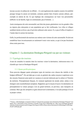 71
travaux au noir, le rythme de vie effréné… Ce sont également des emplois soumis à la mobilité
puisque lorsque la saison est terminée, certaines partent faire d’autres saisons ailleurs, par-
exemple en station de ski. Ce qui implique des conséquences sur leurs vies personnelles
(difficile vie de famille, logés en communauté, peu d’intimité…).
Autre conséquence de cette saisonnalité, une fuite des jeunes générations vers les grandes villes
ou régions plus attrayantes et une population qui se fait vieillissante. Les villes et villages
semblent éteints en hiver, peu d’activités rythment cette saison. Il y a peu d’offres d’emplois à
l’année dans le secteur du tourisme.
Enfin, les professionnels du tourisme eux-mêmes sont victimes de cette saisonnalité. Ils doivent
rentabiliser leurs investissements en seulement 6 mois voire moins, ce qui n’est pas forcément
chose aisée pour tous.
Chapitre 2 : La destination Dordogne-Périgord vue par ses visiteurs
2.1 Typologie des touristes
Avant de connaître la manière dont les touristes voient la destination, intéressons-nous à la
clientèle qui vient en Dordogne-Périgord.
2.1.1 Quatre profils principaux
Nous pouvons dégager quatre principaux types de touristes avec chacun des intérêts et des
budgets différents46
. On sait déjà que ce sont, en général, des cadres moyens à supérieurs avec
des moyens financiers pour partir en vacances et souvent intéressés par la culture et l’histoire
du territoire. Principalement français, ils viennent également du monde entier, même si les
étrangers sont essentiellement européens. Rappelons que le moyen d’accès à la destination est
principalement la voiture puisque c’est un grand territoire, en province, sans transports en
commun. Bien que des aéroports et gares desservent la destination, il est plus pratique d’avoir
sa propre voiture.
46
Source : CDT Dordogne, Comment renforcer l’attractivité touristique de la destination Dordogne Périgord ? [en
ligne], 2012. TNS Sofres et Pro Tourisme. Consulté 19 juin 2014. Disponible sur : http://www.dordogne-perigord-
tourisme.fr/administration/cdt24/images/file/Espace%20Pro/Observatoire/Destination%20Dordogne%20Perigor
d%20-%20Etude.pdf
 