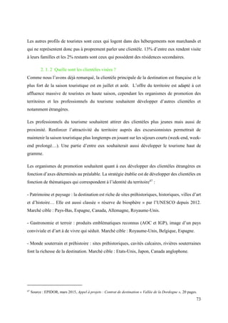 73
Les autres profils de touristes sont ceux qui logent dans des hébergements non marchands et
qui ne représentent donc pas à proprement parler une clientèle. 13% d’entre eux rendent visite
à leurs familles et les 2% restants sont ceux qui possèdent des résidences secondaires.
2. 1. 2 Quelle sont les clientèles visées ?
Comme nous l’avons déjà remarqué, la clientèle principale de la destination est française et le
plus fort de la saison touristique est en juillet et août. L’offre du territoire est adapté à cet
affluence massive de touristes en haute saison, cependant les organismes de promotion des
territoires et les professionnels du tourisme souhaitent développer d’autres clientèles et
notamment étrangères.
Les professionnels du tourisme souhaitent attirer des clientèles plus jeunes mais aussi de
proximité. Renforcer l’attractivité du territoire auprès des excursionnistes permettrait de
maintenir la saison touristique plus longtemps en jouant sur les séjours courts (week-end, week-
end prolongé…). Une partie d’entre eux souhaiterait aussi développer le tourisme haut de
gramme.
Les organismes de promotion souhaitent quant à eux développer des clientèles étrangères en
fonction d’axes déterminés au préalable. La stratégie établie est de développer des clientèles en
fonction de thématiques qui correspondent à l’identité du territoire47
:
- Patrimoine et paysage : la destination est riche de sites préhistoriques, historiques, villes d’art
et d’histoire… Elle est aussi classée « réserve de biosphère » par l’UNESCO depuis 2012.
Marché cible : Pays-Bas, Espagne, Canada, Allemagne, Royaume-Unis.
- Gastronomie et terroir : produits emblématiques reconnus (AOC et IGP), image d’un pays
conviviale et d’art à de vivre qui séduit. Marché cible : Royaume-Unis, Belgique, Espagne.
- Monde souterrain et préhistoire : sites préhistoriques, cavités calcaires, rivières souterraines
font la richesse de la destination. Marché cible : Etats-Unis, Japon, Canada anglophone.
47
Source : EPIDOR, mars 2015, Appel à projets : Contrat de destination « Vallée de la Dordogne », 20 pages.
 