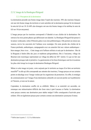 74
2.2 L’image de la Dordogne-Périgord
2.2.1 Perception de la destination
La destination possède une bonne image dans l’esprit des touristes. 50% des touristes français
ont une très bonne image du territoire et sont satisfaits de la destination puisqu’ils lui donnent
la note de 8,6 sur 10. Et 60% des étrangers ont une très bonne image et lui attribue la note de
8,8 sur 10 (en moyenne).
L’image perçue par les touristes correspond à l’identité et aux clichés de la destination. On
retrouve les trois points phares qui définissent son identité. La Dordogne-Périgord fait penser à
la nature verdoyante, riche d’Histoire grâce à ses sites préhistoriques. Elle permet un retour aux
sources, ravive les souvenirs de l’enfance avec nostalgie. On reste proche des clichés de la
France profonde, authentiques, campagnarde avec un caractère fort aux valeurs authentiques :
bien manger, bien vivre… Cette image est d’ailleurs utilisée et usée par la destination : fête de
la Ringueta à Sarlat (fête des jeux et traditions périgourdines), fête à l’ancienne, village du
Bournat (site touristique représentant un village du début du XX° siècle). Ce qui en fait une
destination presque rude et primitive. La gastronomie et les lieux historiques sont les évocations
les plus cités lorsqu’on évoque la destination Dordogne-Périgord.
Même si cette image est jouée, voire surjouée par le territoire au risque d’en faire un territoire
muséifié48
et afin qu’elle corresponde aux attentes des touristes, l’image perçue est sur certains
points en décalage avec l’image voulue par les organismes de promotion. En effet, la stratégie
de communication sur l’image d’une destination culturelle est souvent portée sur la préhistoire
et l’histoire, et non sur la nature.
Cependant, la destination souffre de sa célébrité. Même si sa notoriété est accordée, on
remarque une mémorisation difficile des lieux mise à part Lascaux et Sarlat. La destination
reste perçue comme une destination pour adulte malgré l’offre conséquente d’activités pour
enfants. Elle est également perçue pour certains comme une destination synonyme d’ennui.
48
Défini dans la partie 2 : 3.2.3 La folkorisation
 
