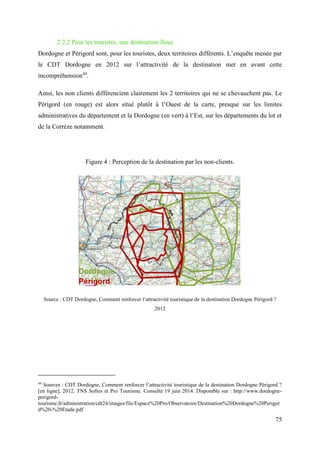 75
2.2.2 Pour les touristes, une destination floue
Dordogne et Périgord sont, pour les touristes, deux territoires différents. L’enquête menée par
le CDT Dordogne en 2012 sur l’attractivité de la destination met en avant cette
incompréhension49
.
Ainsi, les non clients différencient clairement les 2 territoires qui ne se chevauchent pas. Le
Périgord (en rouge) est alors situé plutôt à l’Ouest de la carte, presque sur les limites
administratives du département et la Dordogne (en vert) à l’Est, sur les départements du lot et
de la Corrèze notamment.
Figure 4 : Perception de la destination par les non-clients.
Source : CDT Dordogne, Comment renforcer l’attractivité touristique de la destination Dordogne Périgord ?
2012
49
Sources : CDT Dordogne, Comment renforcer l’attractivité touristique de la destination Dordogne Périgord ?
[en ligne], 2012. TNS Sofres et Pro Tourisme. Consulté 19 juin 2014. Disponible sur : http://www.dordogne-
perigord-
tourisme.fr/administration/cdt24/images/file/Espace%20Pro/Observatoire/Destination%20Dordogne%20Perigor
d%20-%20Etude.pdf
 