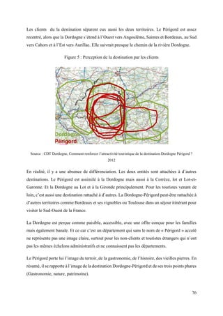 76
Les clients du la destination séparent eux aussi les deux territoires. Le Périgord est assez
recentré, alors que la Dordogne s’étend à l’Ouest vers Angoulême, Saintes et Bordeaux, au Sud
vers Cahors et à l’Est vers Aurillac. Elle suivrait presque le chemin de la rivière Dordogne.
Figure 5 : Perception de la destination par les clients
Source : CDT Dordogne, Comment renforcer l’attractivité touristique de la destination Dordogne Périgord ?
2012
En réalité, il y a une absence de différenciation. Les deux entités sont attachées à d’autres
destinations. Le Périgord est assimilé à la Dordogne mais aussi à la Corrèze, lot et Lot-et-
Garonne. Et la Dordogne au Lot et à la Gironde principalement. Pour les touristes venant de
loin, c’est aussi une destination rattaché à d’autres. La Dordogne-Périgord peut-être rattachée à
d’autres territoires comme Bordeaux et ses vignobles ou Toulouse dans un séjour itinérant pour
visiter le Sud-Ouest de la France.
La Dordogne est perçue comme paisible, accessible, avec une offre conçue pour les familles
mais également banale. Et ce car c’est un département qui sans le nom de « Périgord » accolé
ne représente pas une image claire, surtout pour les non-clients et touristes étrangers qui n’ont
pas les mêmes échelons administratifs et ne connaissent pas les départements.
Le Périgord porte lui l’image du terroir, de la gastronomie, de l’histoire, des vieilles pierres. En
résumé, il se rapporte à l’image de la destination Dordogne-Périgord et de ses trois points phares
(Gastronomie, nature, patrimoine).
 