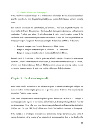 77
2.2.3 Quelle influence sur leur voyage ?
Cette perception floue et mélangée de la destination est notamment due aux manques de repères
pour les touristes. Le nom de département additionné au nom historique du territoire sème le
doute.
Les touristes confondent les départements, le territoire… Pour eux, le grand Périgord (qui
recouvre les différents départements : Dordogne, Lot, Corrèze) représente une seule et même
destination. Pendant leur séjour, ils cherchent donc à visiter tous les points phares de la
destination mais ils ne se rendent pas compte des distances. Visiter des sites éloignés induits un
temps de transport plus grand. Prenons des exemples de demandes en Office de Tourisme :
- Temps de transport entre Sarlat et Rocamadour : 1h de voiture
- Temps de transport entre Montignac et Brantôme : 1h15 de voiture
- Temps de transport entre Sarlat et le château de Hautefort : 51 min.
Pour découvrir la destination et faire ce qu’ils ont prévu les touristes doivent donc trouver des
solutions. Certains sélectionnent les sites à visiter, et réduisent le nombre de sites qu’ils visitent,
d’autres sont itinérants (change de lieux d’hébergements, voyage en camping-car) ou encore
reviennent plusieurs années de suite pour profiter pleinement de la destination.
Chapitre 3 : Une destination plurielle
Forte d’une identité reconnue et d’une notoriété acquise, la destination Dordogne-Périgord est
aussi est surtout destination plus grande que ce que nous venons de décrire et les organismes de
promotion s’en sont rendu compte.
Nous allons évoquer dans ce dernier chapitre la grande destination « Vallée de la Dordogne »
qui regroupe quatre régions et traverse six départements, la Dordogne-Périgord étant l’une de
ses composantes. Pour cela, nous nous baserons essentiellement sur le contrat de destination
édité en mars 2015 par EPIDOR (Etablissement Public Territorial du Bassin de la Dordogne).
Cette Vallée de la Dordogne, enfin reconnue comme une marque de territoire, une seule et
même destination est le résultat d’une stratégie de communication dont le but final est la
 