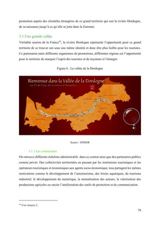 78
promotion auprès des clientèles étrangères de ce grand territoire qui suit la rivière Dordogne,
de sa naissance jusqu’à ce qu’elle se jette dans la Garonne.
3.1 Une grande vallée
Véritable sourire de la France50
, la rivière Dordogne représente l’opportunité pour ce grand
territoire de se trouver uni sous une même identité et donc être plus lisible pour les touristes.
Ce partenariat entre différents organismes de promotions, différentes régions est l’opportunité
pour le territoire de marquer l’esprit des touristes et de rayonner à l’étranger.
Figure 6 : La vallée de la Dordogne
Source : EPIDOR
3.1.1 Les contractants
On retrouve différents échelons administratifs dans ce contrat ainsi que des partenaires publics
comme privés. Des collectivités territoriales en passant par les institutions touristiques et les
opérateurs touristiques et économiques aux agents socio-économique, tous partagent les mêmes
motivations comme le développement de l’œnotourisme, des loisirs aquatiques, du tourisme
industriel, le développement du numérique, la mutualisation des acteurs, la valorisation des
productions agricoles ou encire l’amélioration des outils de promotion et de communication.
50
Voir Annexe 2.
 