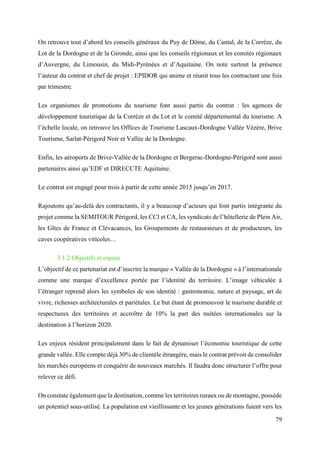 79
On retrouve tout d’abord les conseils généraux du Puy de Dôme, du Cantal, de la Corrèze, du
Lot de la Dordogne et de la Gironde, ainsi que les conseils régionaux et les comités régionaux
d’Auvergne, du Limousin, du Midi-Pyrénées et d’Aquitaine. On note surtout la présence
l’auteur du contrat et chef de projet : EPIDOR qui anime et réunit tous les contractant une fois
par trimestre.
Les organismes de promotions du tourisme font aussi partis du contrat : les agences de
développement touristique de la Corrèze et du Lot et le comité départemental du tourisme. A
l’échelle locale, on retrouve les Offices de Tourisme Lascaux-Dordogne Vallée Vézère, Brive
Tourisme, Sarlat-Périgord Noir et Vallée de la Dordogne.
Enfin, les aéroports de Brive-Vallée de la Dordogne et Bergerac-Dordogne-Périgord sont aussi
partenaires ainsi qu’EDF et DIRECCTE Aquitaine.
Le contrat est engagé pour trois à partir de cette année 2015 jusqu’en 2017.
Rajoutons qu’au-delà des contractants, il y a beaucoup d’acteurs qui font partis intégrante du
projet comme la SEMITOUR Périgord, les CCI et CA, les syndicats de l’hôtellerie de Plein Air,
les Gîtes de France et Clévacances, les Groupements de restaurateurs et de producteurs, les
caves coopératives viticoles…
3.1.2 Objectifs et enjeux
L’objectif de ce partenariat est d’inscrire la marque « Vallée de la Dordogne » à l’internationale
comme une marque d’excellence portée par l’identité du territoire. L’image véhiculée à
l’étranger reprend alors les symboles de son identité : gastronomie, nature et paysage, art de
vivre, richesses architecturales et pariétales. Le but étant de promouvoir le tourisme durable et
respectueux des territoires et accroître de 10% la part des nuitées internationales sur la
destination à l’horizon 2020.
Les enjeux résident principalement dans le fait de dynamiser l’économie touristique de cette
grande vallée. Elle compte déjà 30% de clientèle étrangère, mais le contrat prévoit de consolider
les marchés européens et conquérir de nouveaux marchés. Il faudra donc structurer l’offre pour
relever ce défi.
On constate également que la destination, comme les territoires ruraux ou de montagne, possède
un potentiel sous-utilisé. La population est vieillissante et les jeunes générations fuient vers les
 