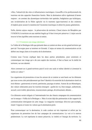 80
villes, l’attractivité des sites et infrastructures touristiques s’essouffle et les professionnels du
tourisme ont des capacités financières limités. Mais la destination relève également d’atouts
majeurs : on constate des dynamiques territoriales tant spatiales, budgétaires que techniques,
une revalorisation de la filière agricole via le tourisme (agro-tourisme) et des créations
d’emplois pour assurer le maintien de l’économie touristique et attirer les jeunes générations.
Enfin, dernier enjeux majeur : la préservation du territoire. Classé réserve de Biosphère par
l’UNESCO, le territoire est une stabilité fragile qu’il faut à tout prix préserver. L’enjeu sera de
trouver le bon équilibre entre tourisme et nature.
3.1.3 Construire une image identitaire
La Vallée de la Dordogne telle que présenté dans ce contrat est donc un très grand territoire qui
part de l’Auvergne pour se terminer en Gironde. L’enjeu en termes de communication est de
définir une image claire et évocatrice de la destination.
Comme nous l’avons expliqué dans les deux parties précédentes, pour construire et
communiquer une image qui a du sens auprès des touristes, il faut se baser sur la réalité du
territoire, sur son identité.
Alors comment un si grand territoire peut-il avoir une seule et même identité et comment la
mettre en valeur ?
Les organismes de promotions et tous les acteurs de ce contrat se sont basés sur les éléments
que nous avons cités précédemment qui font l’identité et la notoriété de la destination réunit en
trois thèmes : gastronomie et terroir, patrimoine, paysage et nature. Autour de ces thématiques,
des valeurs séduisantes pour les touristes émergent : qualité de vie, bien manger, authenticité,
accueil, convivialité, épicurisme, ressourcement, partage, divertissement, détente…
Ces éléments seront relégués à l’internationale lors des futures campagnes de communication
sur la marque « Vallée de la Dordogne ». Mais il existe déjà des partenariats et des supports de
communication témoignant de cette image. Le magazine touristique Sélection par-exemple,
réunit 3 régions et toutes les valeurs que la destination porte.
Pour communiquer sur la destination, le code couleur est très important et utilisé par les
organismes de promotion lors de leur campagne de communication. Le vert et le marron
prédominent. Le vert représente la nature préservée, la vitalité et l’énergie du territoire. Le
 